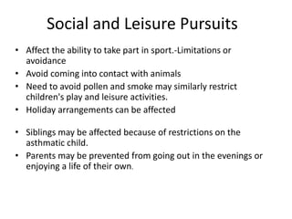Social and Leisure Pursuits
• Affect the ability to take part in sport.-Limitations or
avoidance
• Avoid coming into contact with animals
• Need to avoid pollen and smoke may similarly restrict
children's play and leisure activities.
• Holiday arrangements can be affected
• Siblings may be affected because of restrictions on the
asthmatic child.
• Parents may be prevented from going out in the evenings or
enjoying a life of their own.
 