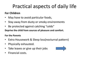 Practical aspects of daily life
For Children
• May have to avoid particular foods,
• Stay away from dusty or smoky environments
• Be protected against catching “colds”
Deprive the child from sources of pleasure and comfort.
For the Parents
• Extra Housework & Sleep loss(nocturnal pattern)
• Physically exhausted.
• Take leaves or give up their jobs STRESS
• Financial costs.
 