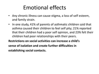 Emotional effects
• Any chronic illness can cause stigma, a loss of self esteem,
and family strain.
• In one study, 41% of parents of asthmatic children said that
asthma caused their children to feel self pity; 21% reported
that their children had a poor self opinion, and 23% felt their
children had poor relationships with their peers.
Restrictions on social activities can increase a child's
sense of isolation and create further difficulties in
establishing social contacts.
 