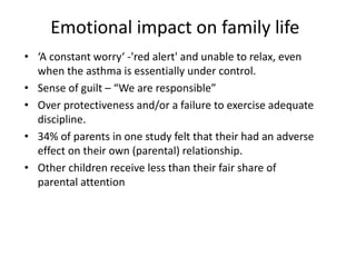 Emotional impact on family life
• ‘A constant worry‘ -'red alert' and unable to relax, even
when the asthma is essentially under control.
• Sense of guilt – “We are responsible”
• Over protectiveness and/or a failure to exercise adequate
discipline.
• 34% of parents in one study felt that their had an adverse
effect on their own (parental) relationship.
• Other children receive less than their fair share of
parental attention
 