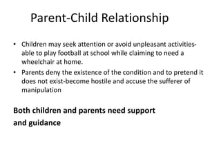 Parent-Child Relationship
• Children may seek attention or avoid unpleasant activities-
able to play football at school while claiming to need a
wheelchair at home.
• Parents deny the existence of the condition and to pretend it
does not exist-become hostile and accuse the sufferer of
manipulation
Both children and parents need support
and guidance
 