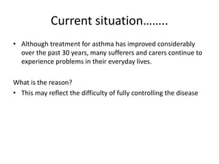 Current situation……..
• Although treatment for asthma has improved considerably
over the past 30 years, many sufferers and carers continue to
experience problems in their everyday lives.
What is the reason?
• This may reflect the difficulty of fully controlling the disease
 