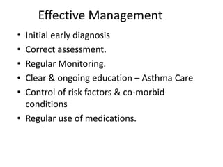 Effective Management
• Initial early diagnosis
• Correct assessment.
• Regular Monitoring.
• Clear & ongoing education – Asthma Care
• Control of risk factors & co-morbid
conditions
• Regular use of medications.
 