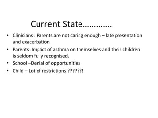 Current State………….
• Clinicians : Parents are not caring enough – late presentation
and exacerbation
• Parents :Impact of asthma on themselves and their children
is seldom fully recognised.
• School –Denial of opportunities
• Child – Lot of restrictions ??????!
 