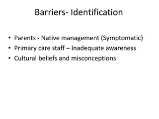 Barriers- Identification
• Parents - Native management (Symptomatic)
• Primary care staff – Inadequate awareness
• Cultural beliefs and misconceptions
 