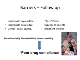 Barriers – Follow up
• Inadequate explanation
• Inadequate knowledge.
• Denial – social stigma.
• “Busy” Clinics
• Urgency of parents
• Impatient children
“Poor drug compliance”
Non-affordability, Non-availability, Non-accessibility
 