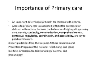 Importance of Primary care
• An important determinant of health for children with asthma.
• Access to primary care is associated with better outcomes for
children with asthma, because the hallmarks of high-quality primary
care, namely, continuity, communication, comprehensiveness,
contextual knowledge, coordination, and accessibility, are key to
good asthma care.
(Expert guidelines from the National Asthma Education and
Prevention Program of the National Heart, Lung, and Blood
Institute, American Academy of Allergy, Asthma, and
Immunology)
 