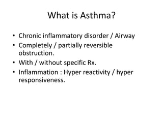 What is Asthma?
• Chronic inflammatory disorder / Airway
• Completely / partially reversible
obstruction.
• With / without specific Rx.
• Inflammation : Hyper reactivity / hyper
responsiveness.
 