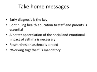 Take home messages
• Early diagnosis is the key
• Continuing health education to staff and parents is
essential
• A better appreciation of the social and emotional
impact of asthma is necessary
• Researches on asthma is a need
• “Working together” is mandatory
 