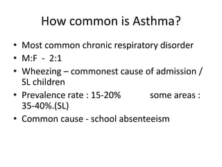 How common is Asthma?
• Most common chronic respiratory disorder
• M:F - 2:1
• Wheezing – commonest cause of admission /
SL children
• Prevalence rate : 15-20% some areas :
35-40%.(SL)
• Common cause - school absenteeism
 