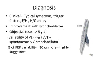 Diagnosis
• Clinical – Typical symptoms, trigger
factors, F/H , H/O atopy
• Improvement with bronchodilators
• Objective tests > 5 yrs
Variability of PEFR & FEV1 –
spontaneously / bronchodilator
% of PEF variability 20 or more - highly
suggestive
 