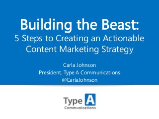 Building the Beast:

5 Steps to Creating an Actionable
Content Marketing Strategy
Carla Johnson
President, Type A Communications
@CarlaJohnson

 