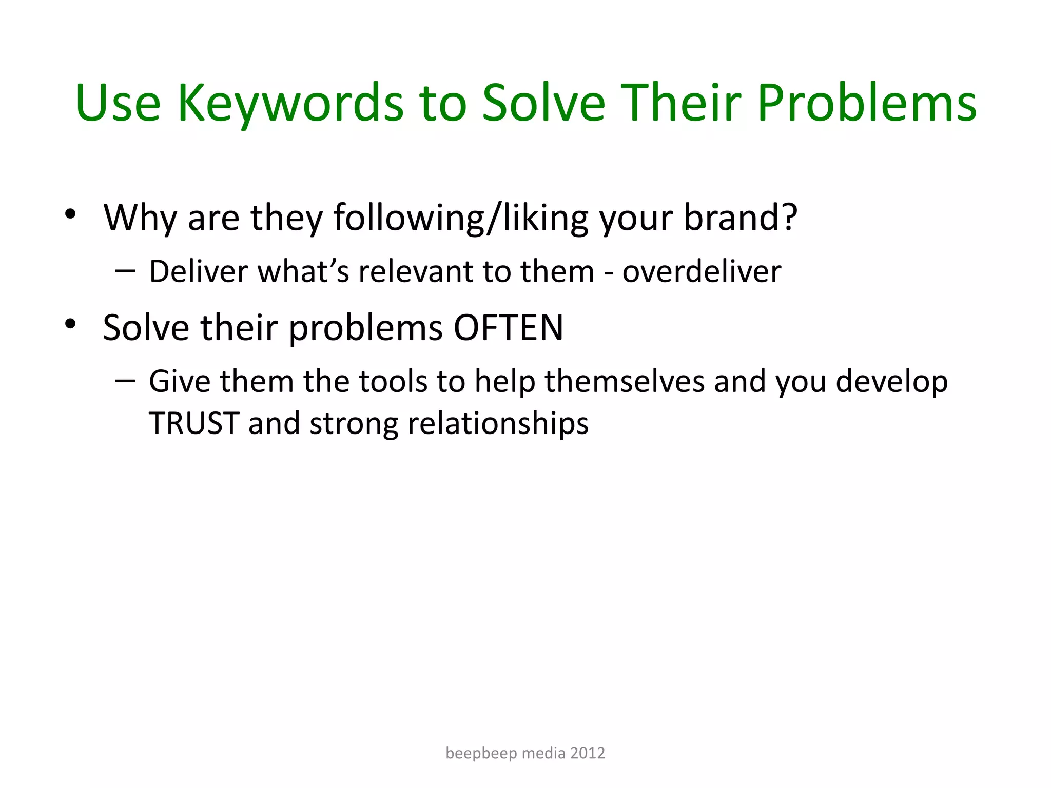 Use Keywords to Solve Their Problems
• Why are they following/liking your brand?
   – Deliver what’s relevant to them - overdeliver
• Solve their problems OFTEN
   – Give them the tools to help themselves and you develop
     TRUST and strong relationships




                          beepbeep media 2012
 
