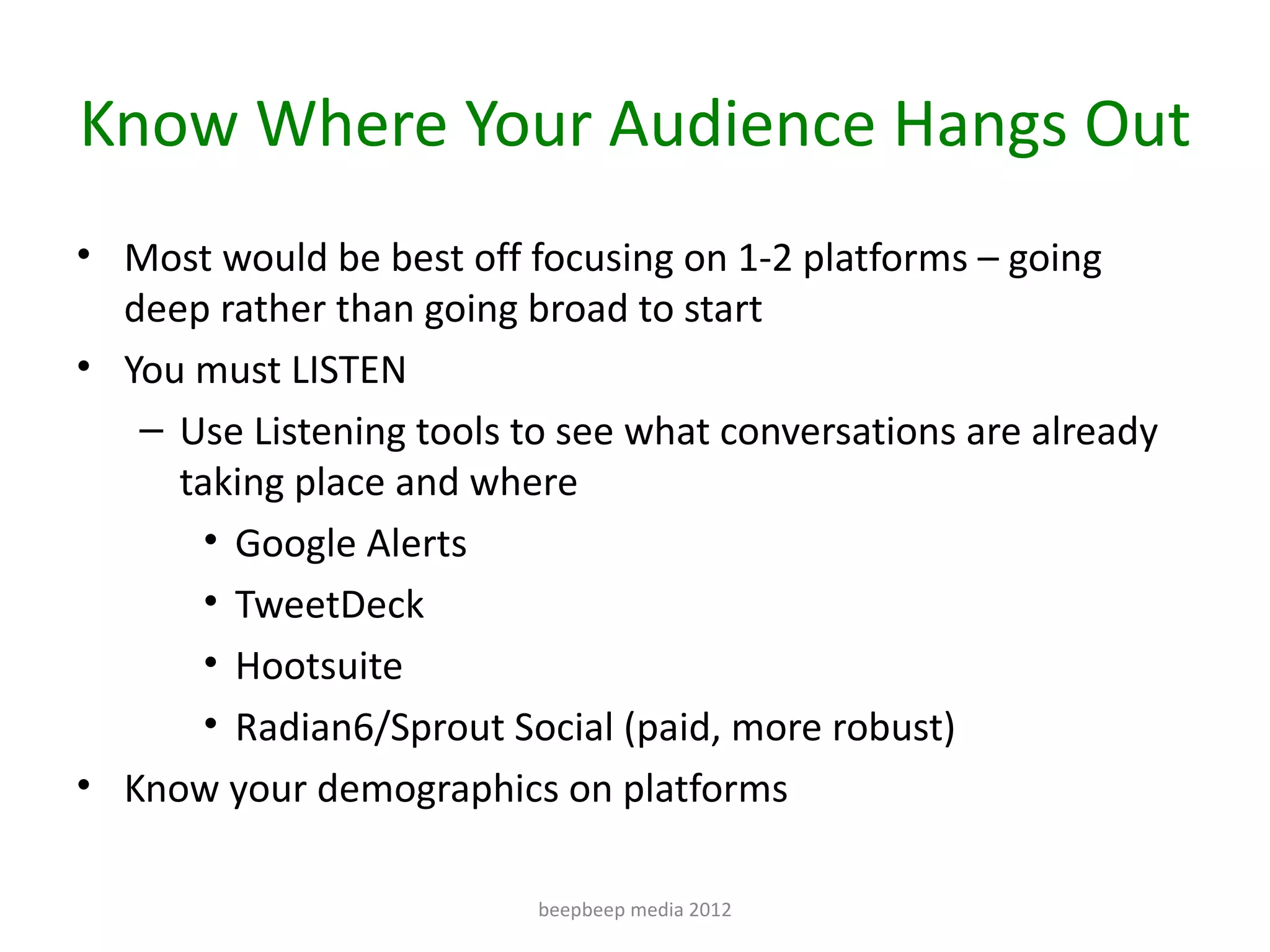 Know Where Your Audience Hangs Out
• Most would be best off focusing on 1-2 platforms – going
  deep rather than going broad to start
• You must LISTEN
   – Use Listening tools to see what conversations are already
     taking place and where
      • Google Alerts
      • TweetDeck
      • Hootsuite
      • Radian6/Sprout Social (paid, more robust)
• Know your demographics on platforms

                          beepbeep media 2012
 