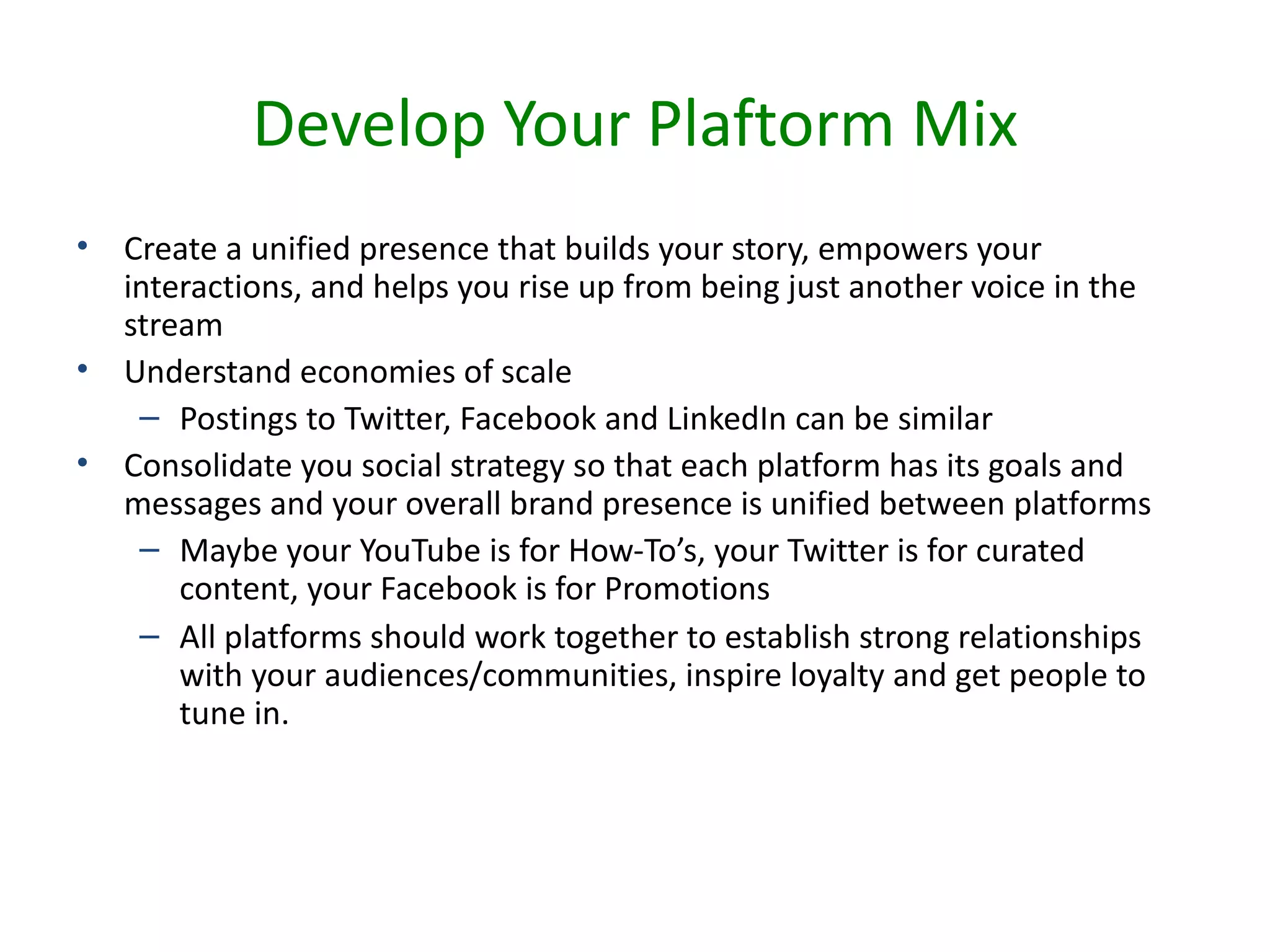 Develop Your Plaftorm Mix
•   Create a unified presence that builds your story, empowers your
    interactions, and helps you rise up from being just another voice in the
    stream
•   Understand economies of scale
     – Postings to Twitter, Facebook and LinkedIn can be similar
•   Consolidate you social strategy so that each platform has its goals and
    messages and your overall brand presence is unified between platforms
     – Maybe your YouTube is for How-To’s, your Twitter is for curated
        content, your Facebook is for Promotions
     – All platforms should work together to establish strong relationships
        with your audiences/communities, inspire loyalty and get people to
        tune in.
 