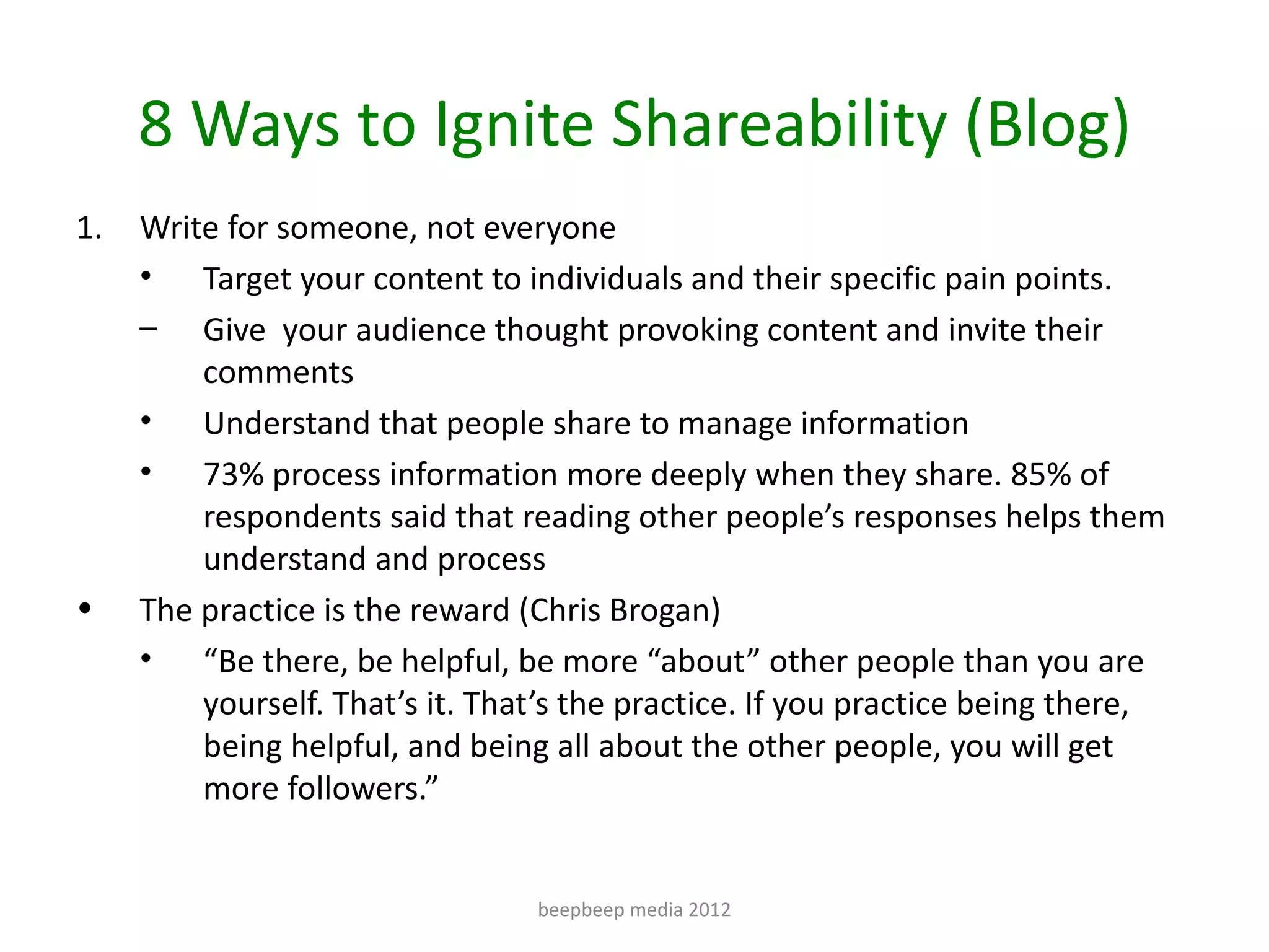 8 Ways to Ignite Shareability (Blog)
1.   Write for someone, not everyone
     • Target your content to individuals and their specific pain points.
     – Give your audience thought provoking content and invite their
         comments
     • Understand that people share to manage information
     • 73% process information more deeply when they share. 85% of
         respondents said that reading other people’s responses helps them
         understand and process
•    The practice is the reward (Chris Brogan)
     • “Be there, be helpful, be more “about” other people than you are
         yourself. That’s it. That’s the practice. If you practice being there,
         being helpful, and being all about the other people, you will get
         more followers.”


                                 beepbeep media 2012
 