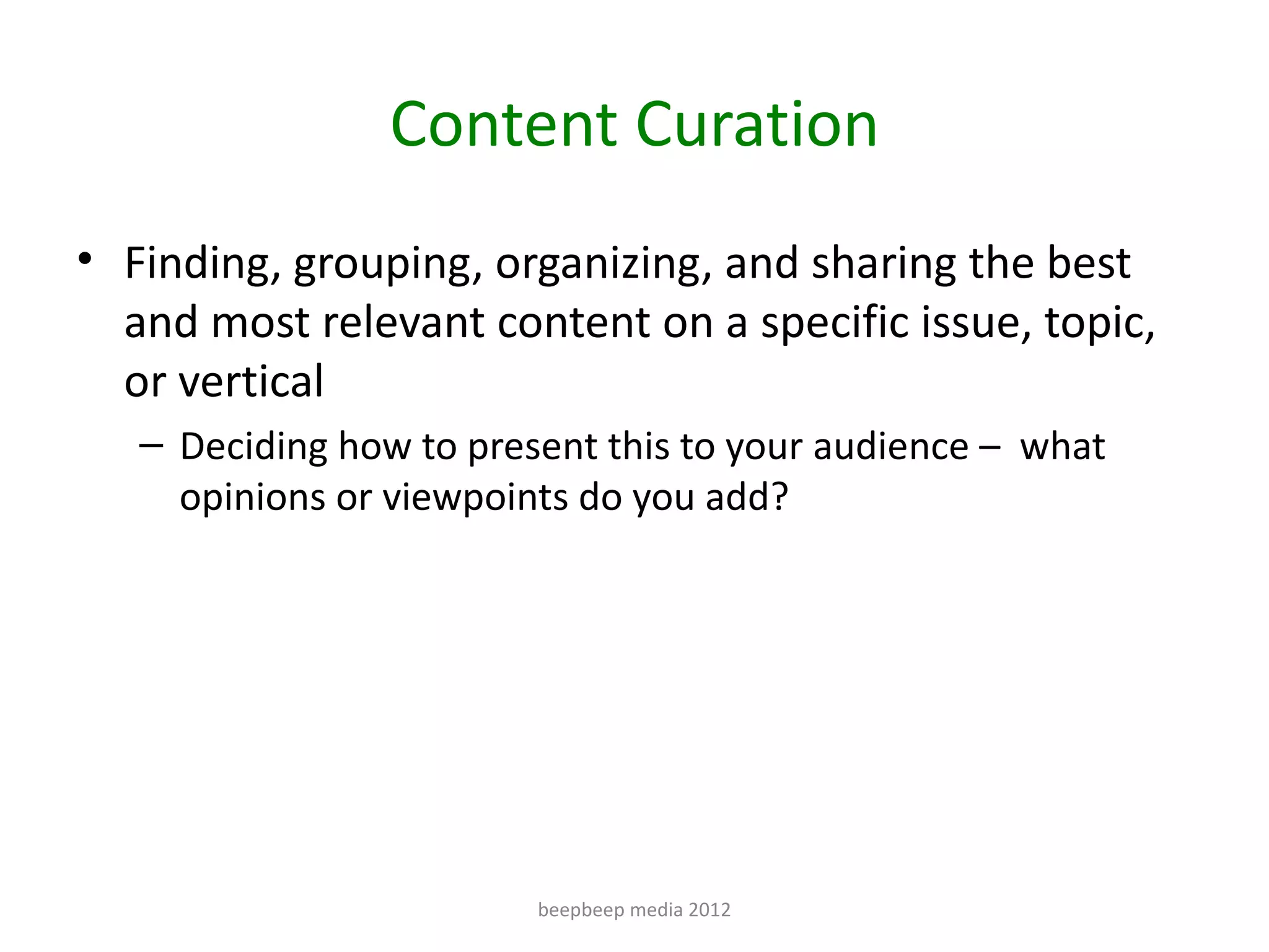 Content Curation
• Finding, grouping, organizing, and sharing the best
  and most relevant content on a specific issue, topic,
  or vertical
   – Deciding how to present this to your audience – what
     opinions or viewpoints do you add?




                         beepbeep media 2012
 