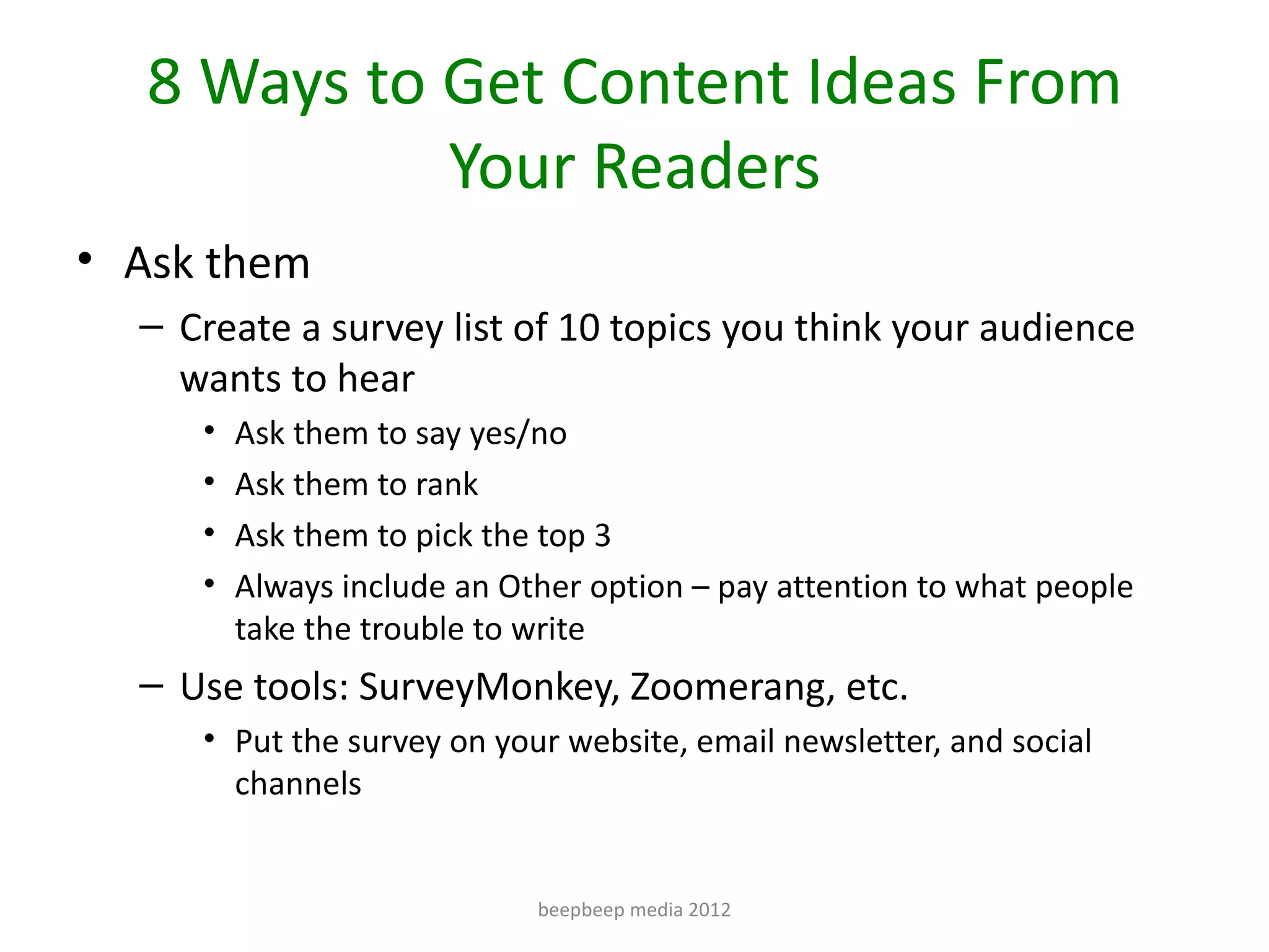8 Ways to Get Content Ideas From
             Your Readers
• Ask them
  – Create a survey list of 10 topics you think your audience
    wants to hear
     •   Ask them to say yes/no
     •   Ask them to rank
     •   Ask them to pick the top 3
     •   Always include an Other option – pay attention to what people
         take the trouble to write
  – Use tools: SurveyMonkey, Zoomerang, etc.
     • Put the survey on your website, email newsletter, and social
       channels


                             beepbeep media 2012
 