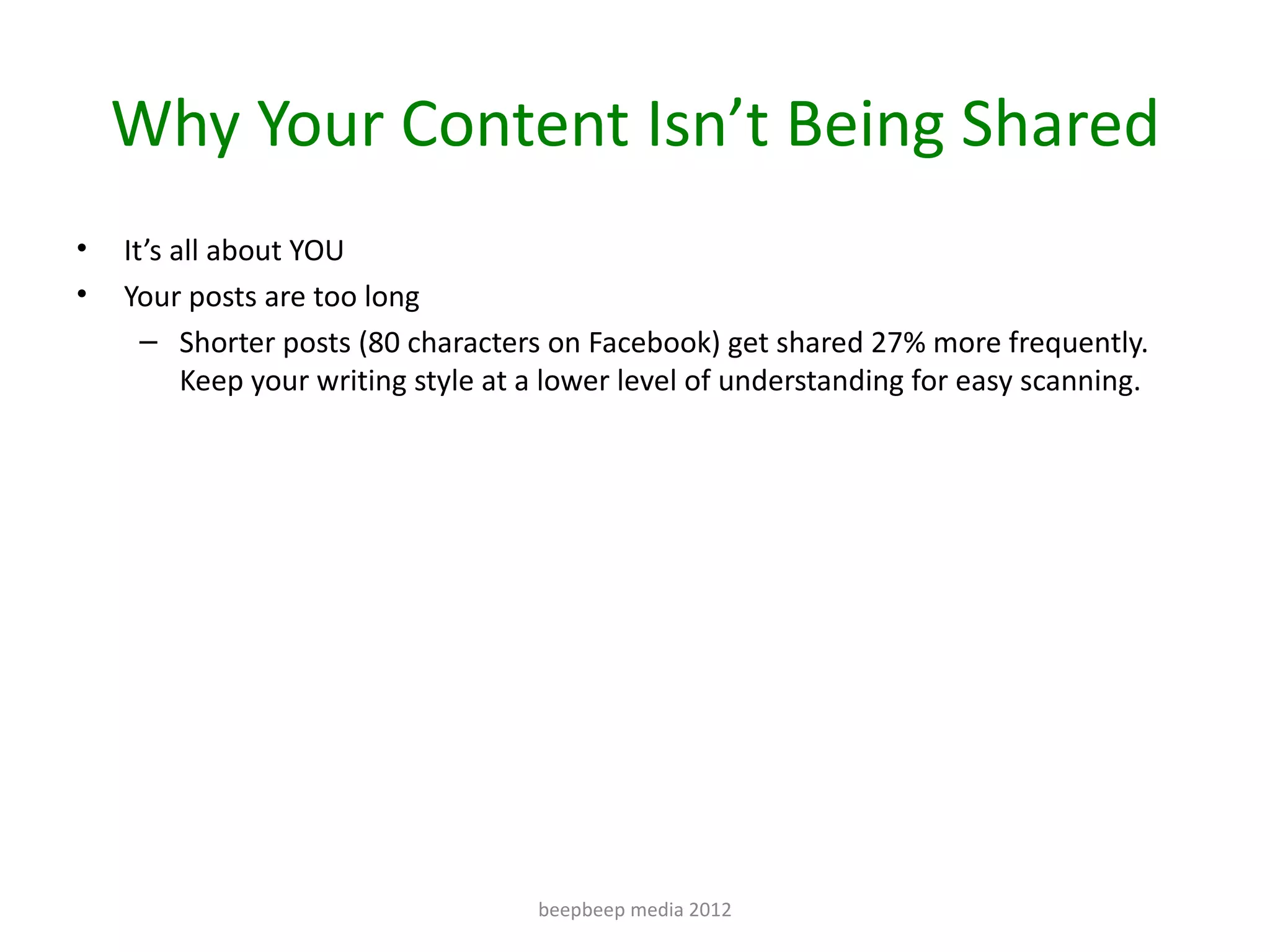 Why Your Content Isn’t Being Shared
•   It’s all about YOU
•   Your posts are too long
      – Shorter posts (80 characters on Facebook) get shared 27% more frequently.
          Keep your writing style at a lower level of understanding for easy scanning.




                                     beepbeep media 2012
 