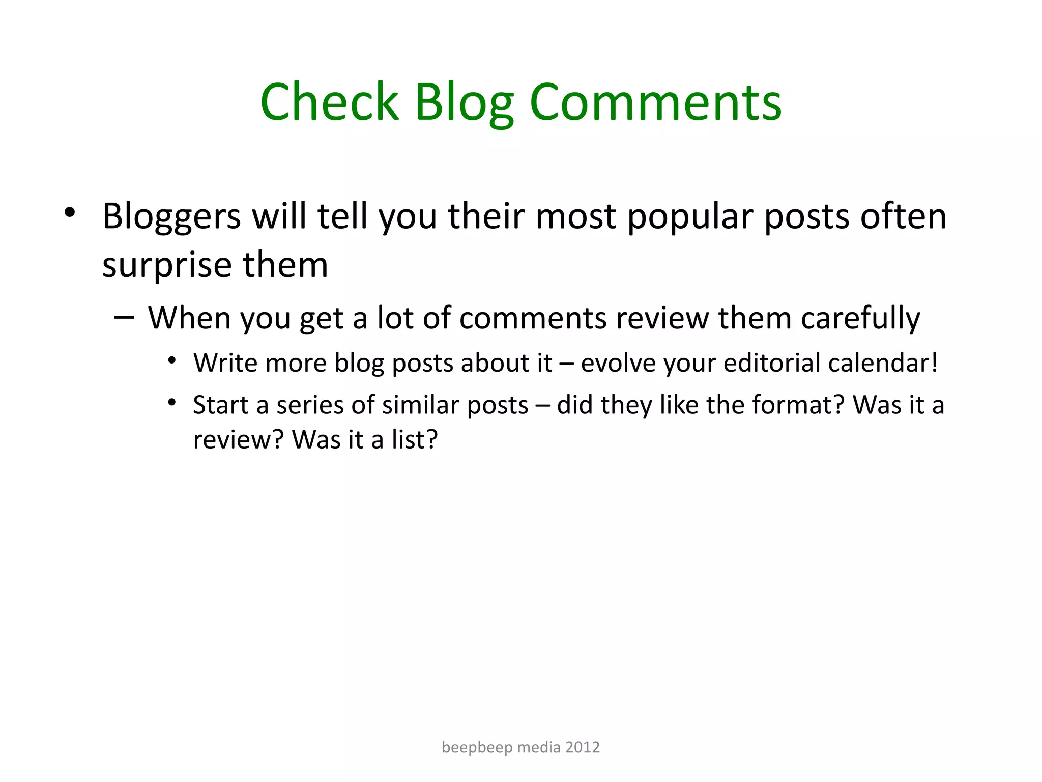 Check Blog Comments
• Bloggers will tell you their most popular posts often
  surprise them
   – When you get a lot of comments review them carefully
      • Write more blog posts about it – evolve your editorial calendar!
      • Start a series of similar posts – did they like the format? Was it a
        review? Was it a list?




                              beepbeep media 2012
 