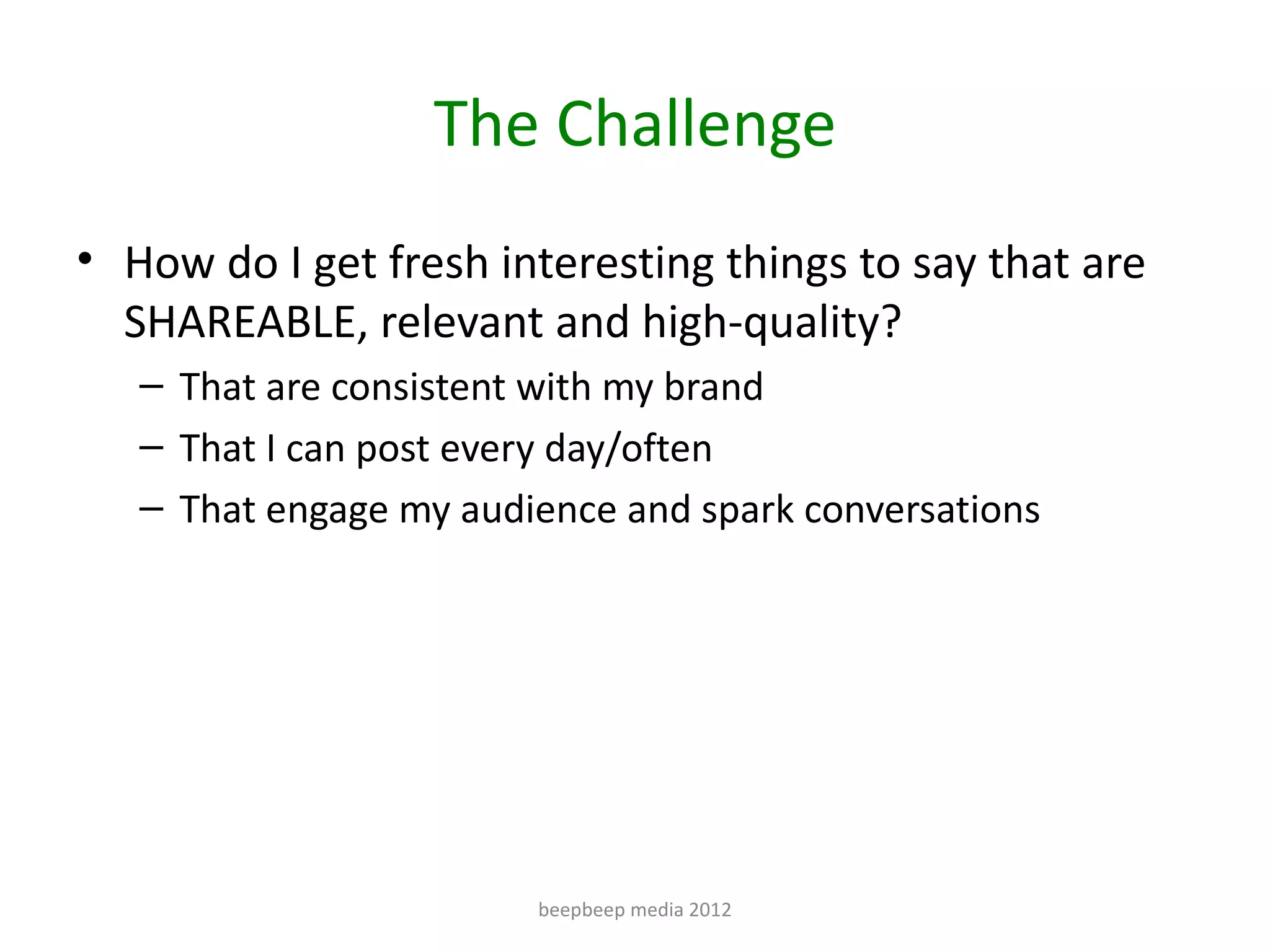 The Challenge
• How do I get fresh interesting things to say that are
  SHAREABLE, relevant and high-quality?
   – That are consistent with my brand
   – That I can post every day/often
   – That engage my audience and spark conversations




                        beepbeep media 2012
 