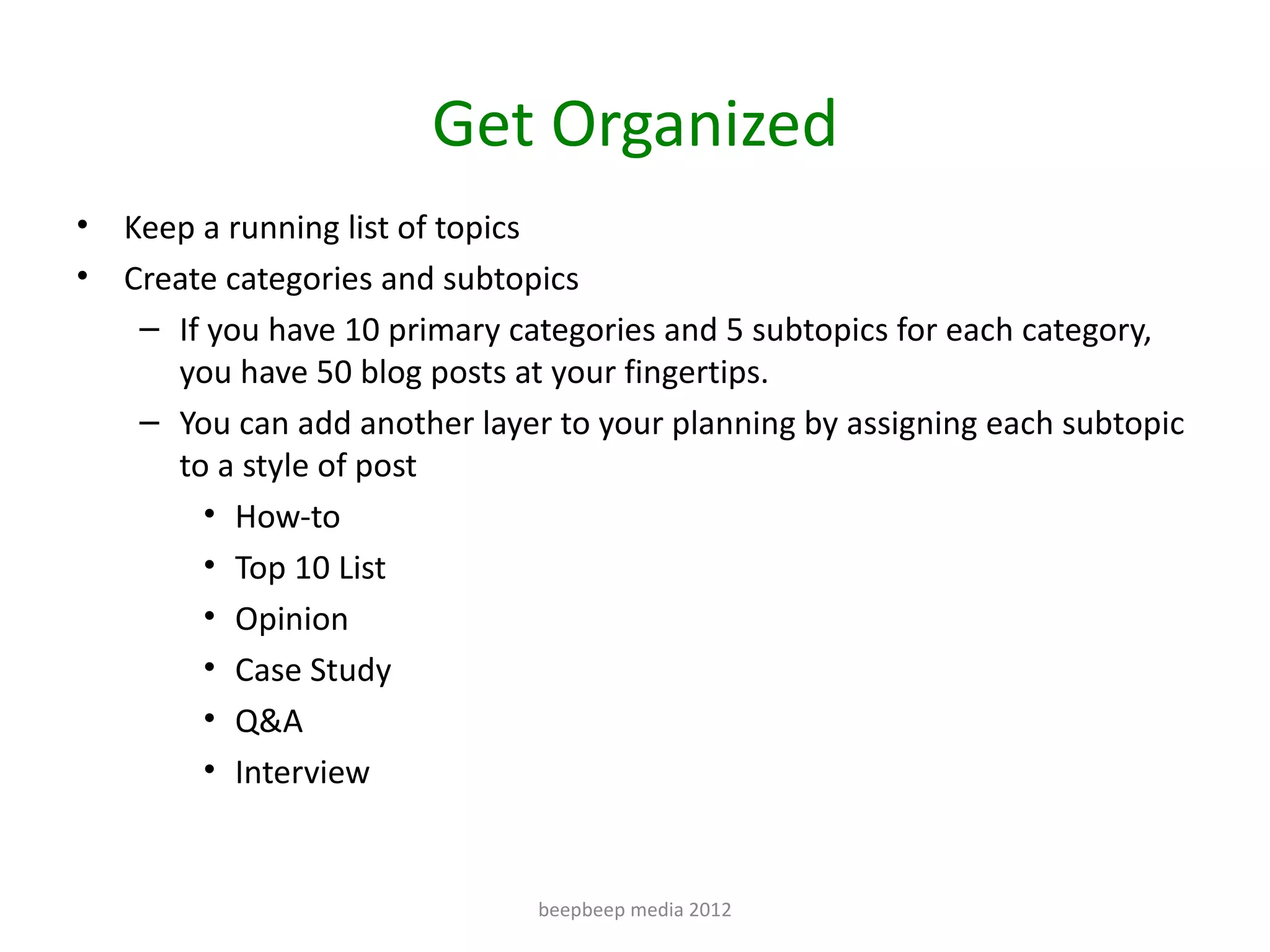 Get Organized
•   Keep a running list of topics
•   Create categories and subtopics
     – If you have 10 primary categories and 5 subtopics for each category,
       you have 50 blog posts at your fingertips.
     – You can add another layer to your planning by assigning each subtopic
       to a style of post
          • How-to
          • Top 10 List
          • Opinion
          • Case Study
          • Q&A
          • Interview


                                beepbeep media 2012
 