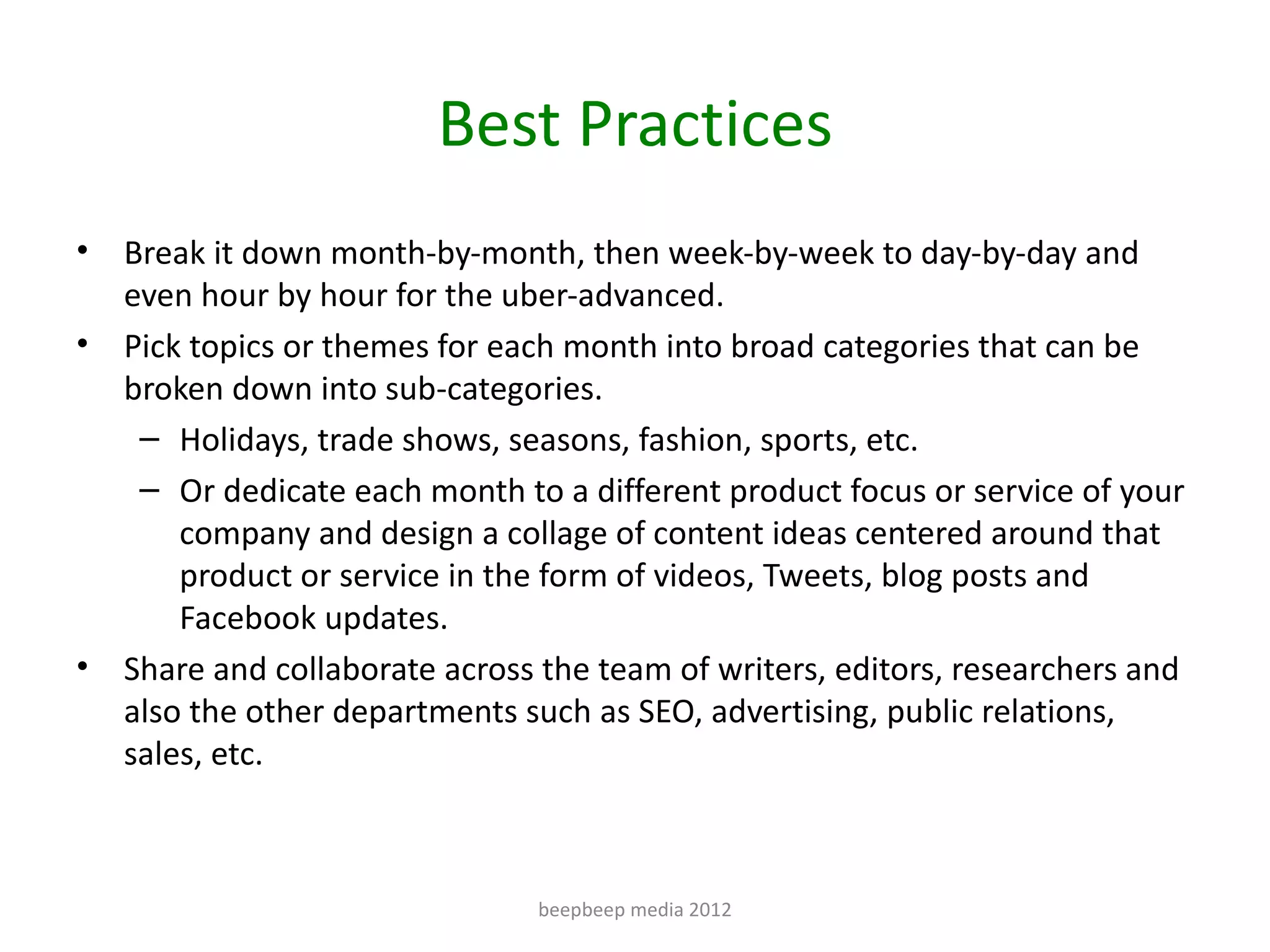 Best Practices
•   Break it down month-by-month, then week-by-week to day-by-day and
    even hour by hour for the uber-advanced.
•   Pick topics or themes for each month into broad categories that can be
    broken down into sub-categories.
     – Holidays, trade shows, seasons, fashion, sports, etc.
     – Or dedicate each month to a different product focus or service of your
        company and design a collage of content ideas centered around that
        product or service in the form of videos, Tweets, blog posts and
        Facebook updates.
•   Share and collaborate across the team of writers, editors, researchers and
    also the other departments such as SEO, advertising, public relations,
    sales, etc.



                                beepbeep media 2012
 