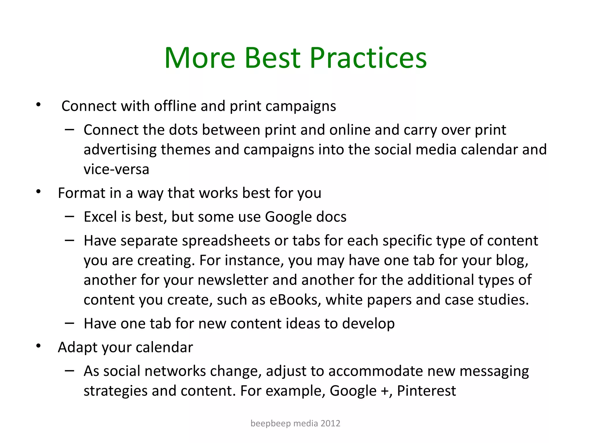 More Best Practices
•    Connect with offline and print campaigns
     – Connect the dots between print and online and carry over print
        advertising themes and campaigns into the social media calendar and
        vice-versa
•   Format in a way that works best for you
     – Excel is best, but some use Google docs
     – Have separate spreadsheets or tabs for each specific type of content
        you are creating. For instance, you may have one tab for your blog,
        another for your newsletter and another for the additional types of
        content you create, such as eBooks, white papers and case studies.
     – Have one tab for new content ideas to develop
•   Adapt your calendar
     – As social networks change, adjust to accommodate new messaging
        strategies and content. For example, Google +, Pinterest
                               beepbeep media 2012
 