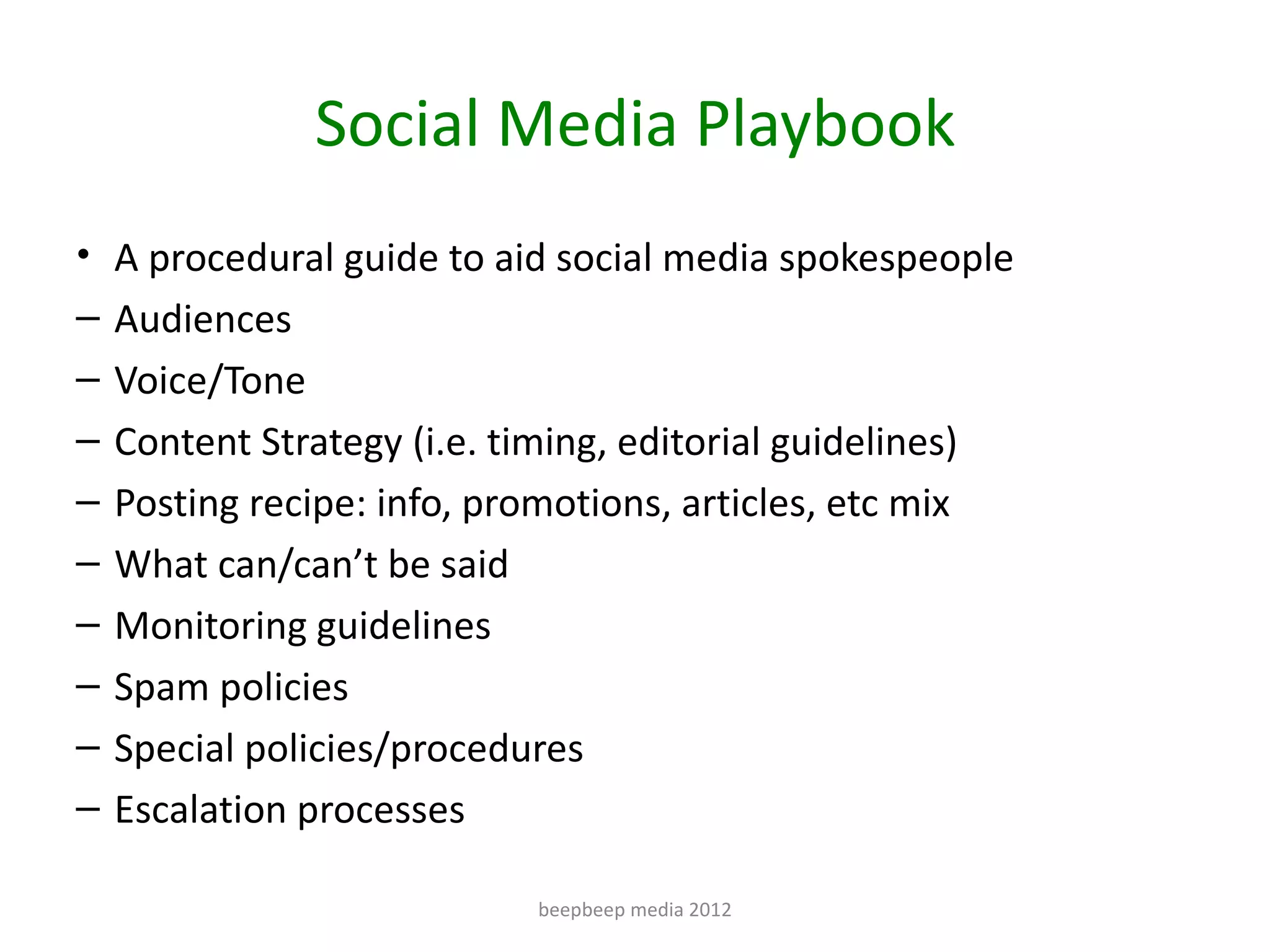 Social Media Playbook
• A procedural guide to aid social media spokespeople
–   Audiences
–   Voice/Tone
–   Content Strategy (i.e. timing, editorial guidelines)
–   Posting recipe: info, promotions, articles, etc mix
–   What can/can’t be said
–   Monitoring guidelines
–   Spam policies
–   Special policies/procedures
–   Escalation processes

                              beepbeep media 2012
 