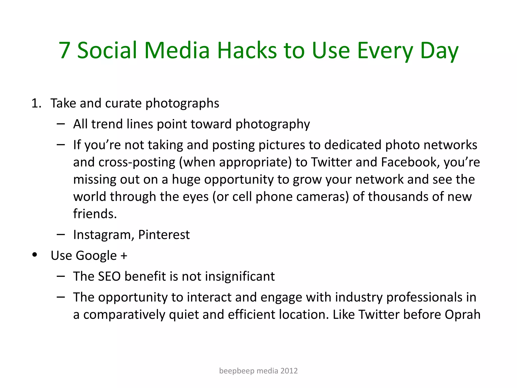 7 Social Media Hacks to Use Every Day
1. Take and curate photographs
    – All trend lines point toward photography
    – If you’re not taking and posting pictures to dedicated photo networks
       and cross-posting (when appropriate) to Twitter and Facebook, you’re
       missing out on a huge opportunity to grow your network and see the
       world through the eyes (or cell phone cameras) of thousands of new
       friends.
    – Instagram, Pinterest
• Use Google +
    – The SEO benefit is not insignificant
    – The opportunity to interact and engage with industry professionals in
       a comparatively quiet and efficient location. Like Twitter before Oprah


                                beepbeep media 2012
 