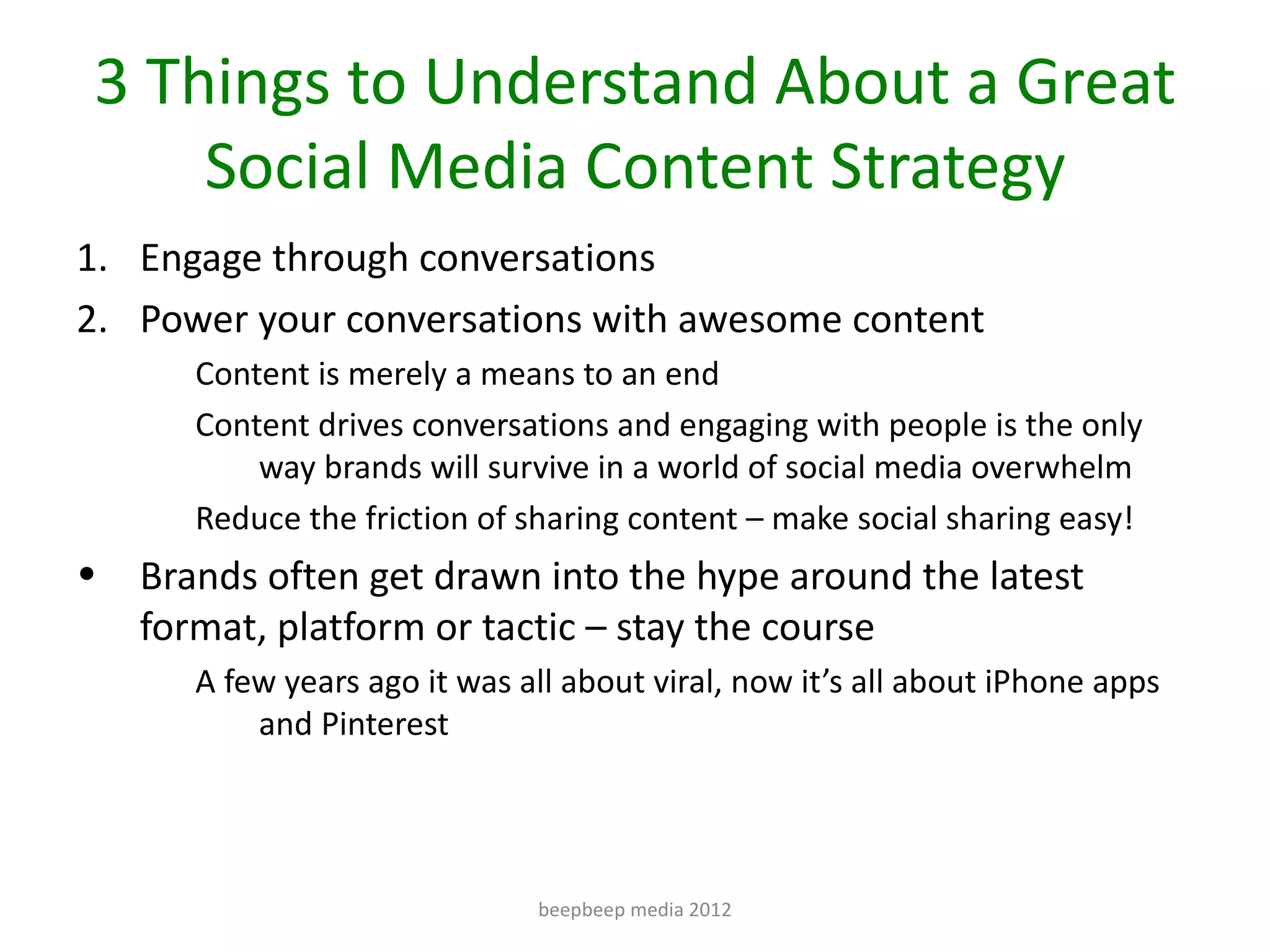 3 Things to Understand About a Great
    Social Media Content Strategy
1. Engage through conversations
2. Power your conversations with awesome content
       Content is merely a means to an end
       Content drives conversations and engaging with people is the only
           way brands will survive in a world of social media overwhelm
       Reduce the friction of sharing content – make social sharing easy!
•   Brands often get drawn into the hype around the latest
    format, platform or tactic – stay the course
       A few years ago it was all about viral, now it’s all about iPhone apps
           and Pinterest




                               beepbeep media 2012
 