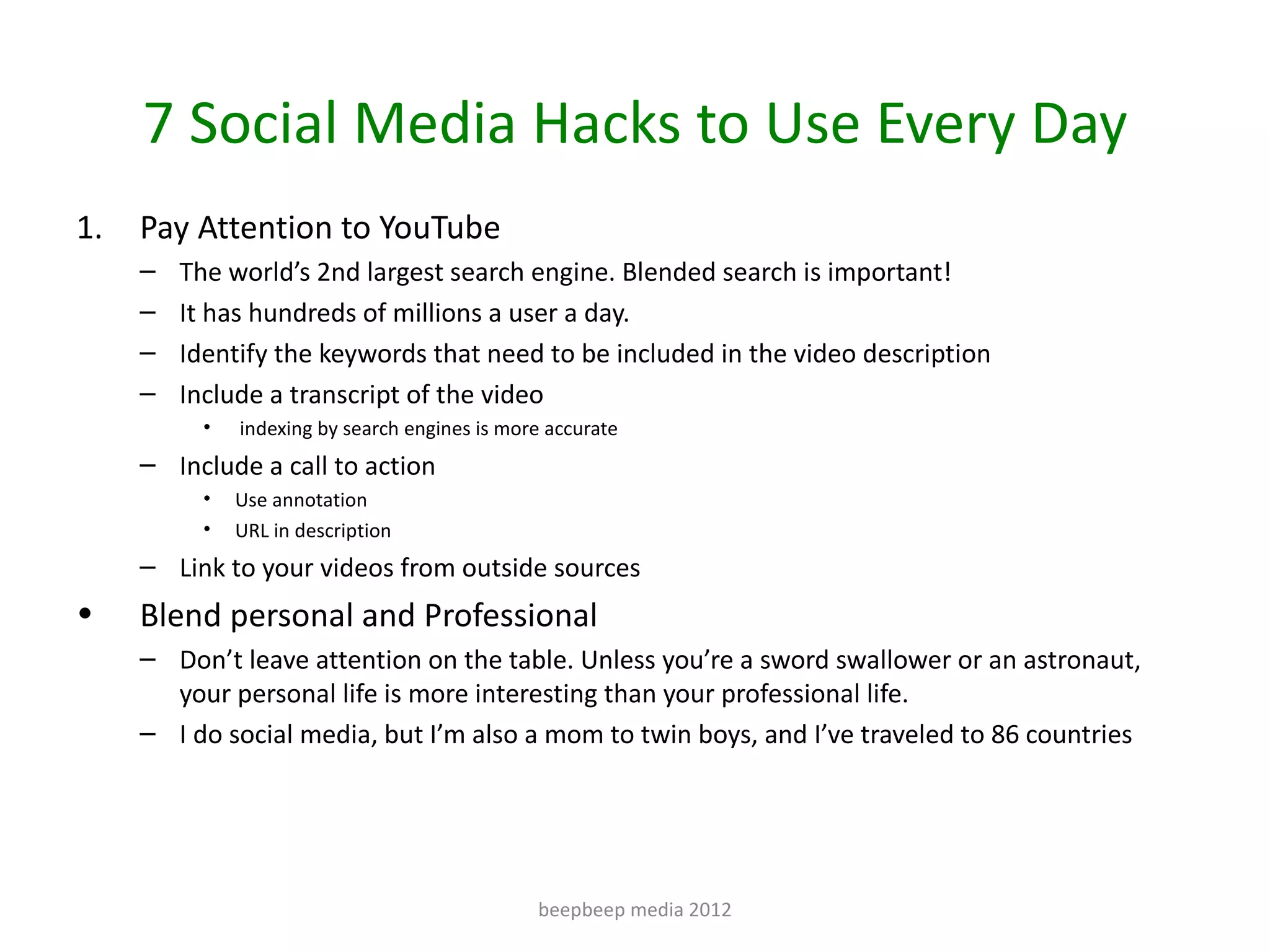 7 Social Media Hacks to Use Every Day
1.   Pay Attention to YouTube
     –   The world’s 2nd largest search engine. Blended search is important!
     –   It has hundreds of millions a user a day.
     –   Identify the keywords that need to be included in the video description
     –   Include a transcript of the video
           •   indexing by search engines is more accurate
     – Include a call to action
           •   Use annotation
           •   URL in description
     – Link to your videos from outside sources
•    Blend personal and Professional
     – Don’t leave attention on the table. Unless you’re a sword swallower or an astronaut,
       your personal life is more interesting than your professional life.
     – I do social media, but I’m also a mom to twin boys, and I’ve traveled to 86 countries




                                                beepbeep media 2012
 