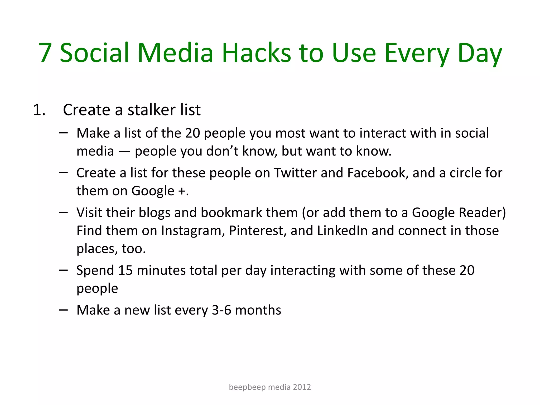 7 Social Media Hacks to Use Every Day
1. Create a stalker list
   – Make a list of the 20 people you most want to interact with in social
     media — people you don’t know, but want to know.
   – Create a list for these people on Twitter and Facebook, and a circle for
     them on Google +.
   – Visit their blogs and bookmark them (or add them to a Google Reader)
     Find them on Instagram, Pinterest, and LinkedIn and connect in those
     places, too.
   – Spend 15 minutes total per day interacting with some of these 20
     people
   – Make a new list every 3-6 months




                               beepbeep media 2012
 