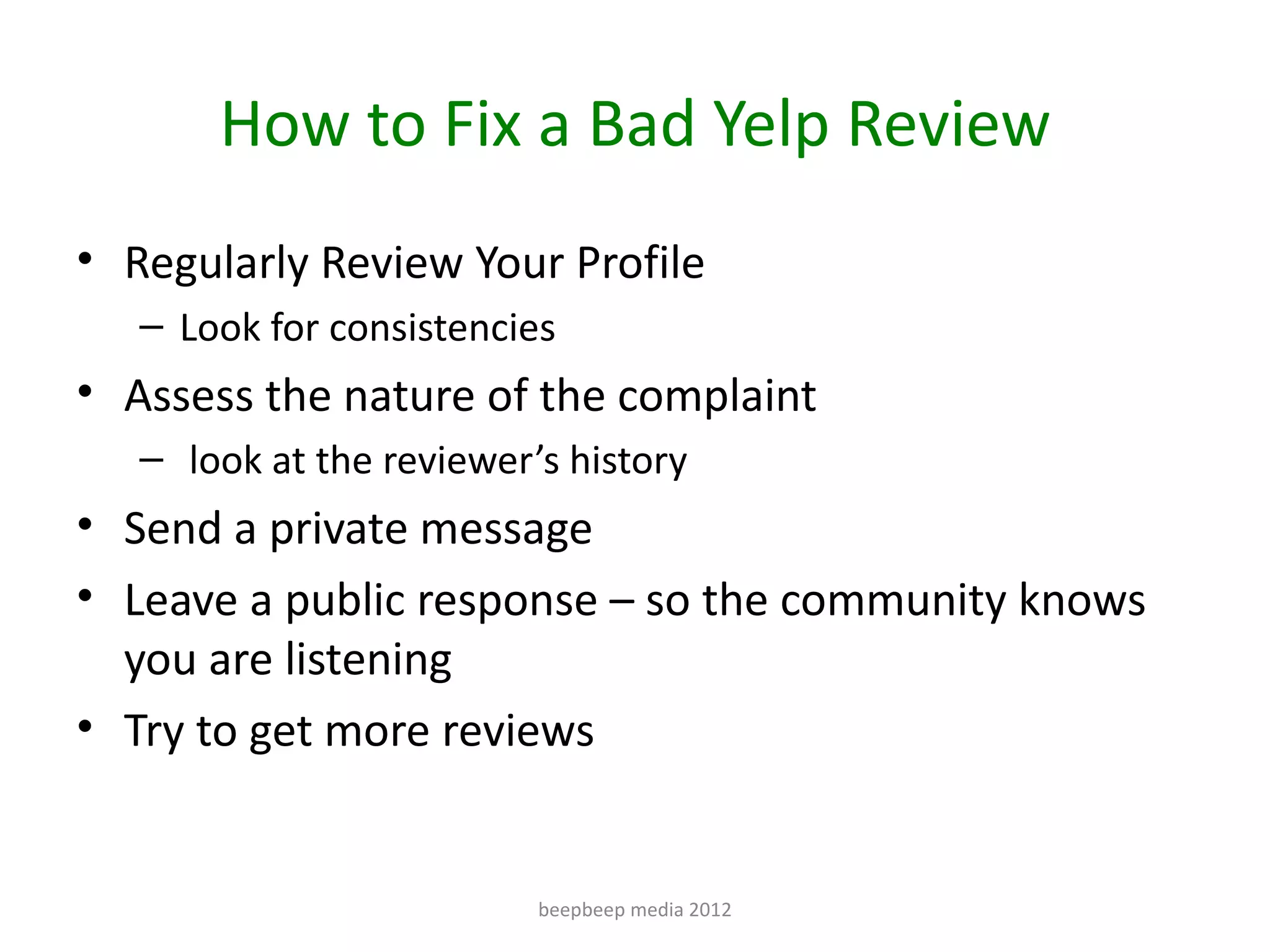 How to Fix a Bad Yelp Review
• Regularly Review Your Profile
   – Look for consistencies
• Assess the nature of the complaint
   – look at the reviewer’s history
• Send a private message
• Leave a public response – so the community knows
  you are listening
• Try to get more reviews


                          beepbeep media 2012
 