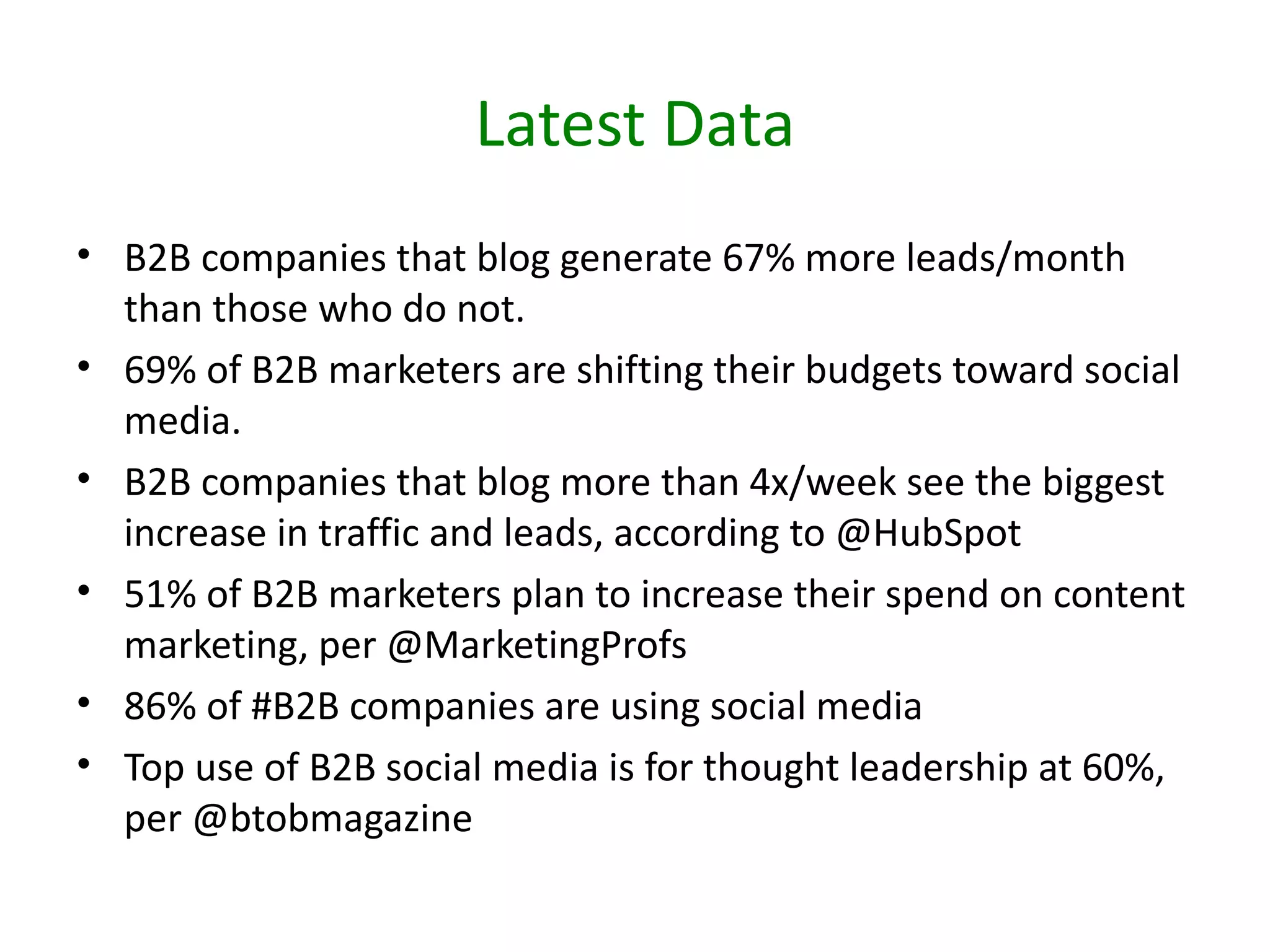 Latest Data
• B2B companies that blog generate 67% more leads/month
  than those who do not.
• 69% of B2B marketers are shifting their budgets toward social
  media.
• B2B companies that blog more than 4x/week see the biggest
  increase in traffic and leads, according to @HubSpot
• 51% of B2B marketers plan to increase their spend on content
  marketing, per @MarketingProfs
• 86% of #B2B companies are using social media
• Top use of B2B social media is for thought leadership at 60%,
  per @btobmagazine
 
