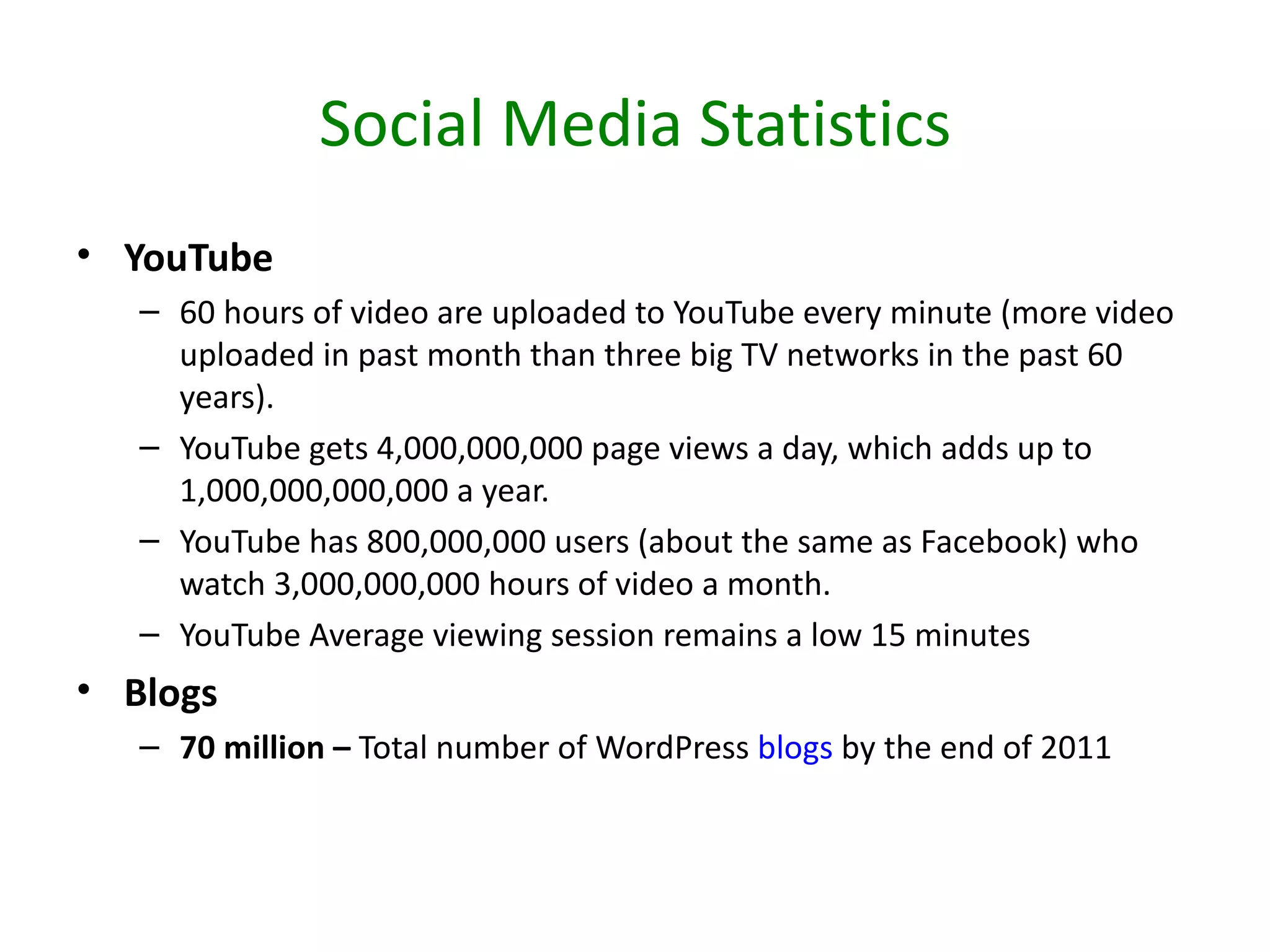 Social Media Statistics
• YouTube
   – 60 hours of video are uploaded to YouTube every minute (more video
     uploaded in past month than three big TV networks in the past 60
     years).
   – YouTube gets 4,000,000,000 page views a day, which adds up to
     1,000,000,000,000 a year.
   – YouTube has 800,000,000 users (about the same as Facebook) who
     watch 3,000,000,000 hours of video a month.
   – YouTube Average viewing session remains a low 15 minutes
• Blogs
   – 70 million – Total number of WordPress blogs by the end of 2011
 