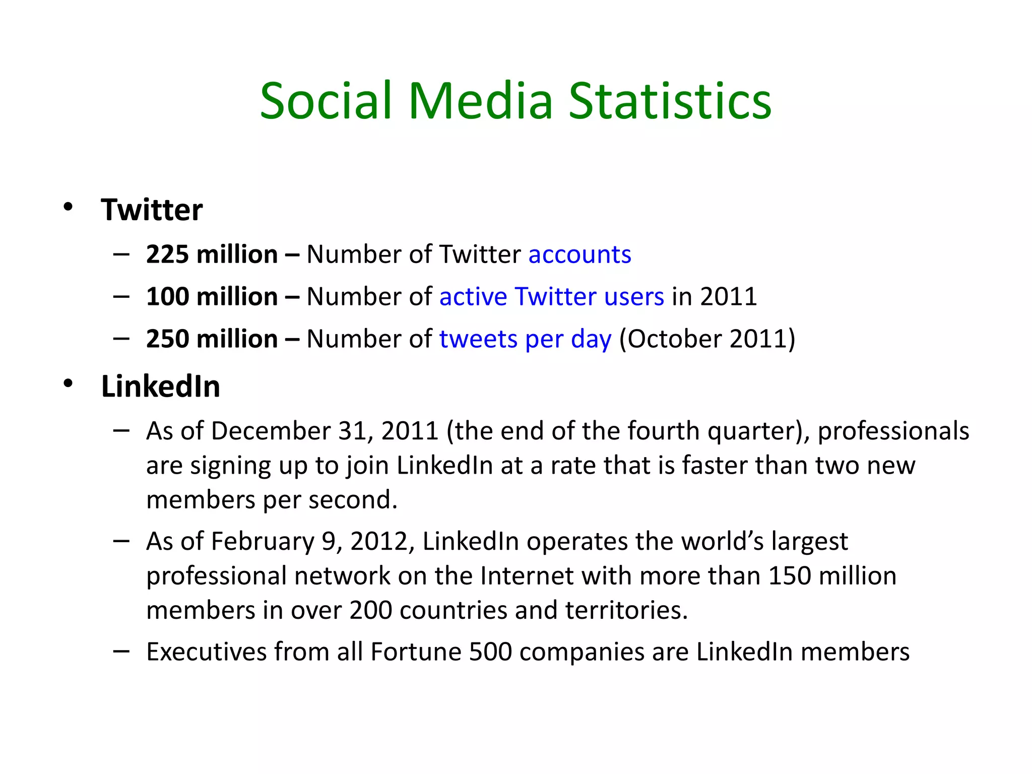 Social Media Statistics
• Twitter
   – 225 million – Number of Twitter accounts
   – 100 million – Number of active Twitter users in 2011
   – 250 million – Number of tweets per day (October 2011)
• LinkedIn
   – As of December 31, 2011 (the end of the fourth quarter), professionals
     are signing up to join LinkedIn at a rate that is faster than two new
     members per second.
   – As of February 9, 2012, LinkedIn operates the world’s largest
     professional network on the Internet with more than 150 million
     members in over 200 countries and territories.
   – Executives from all Fortune 500 companies are LinkedIn members
 