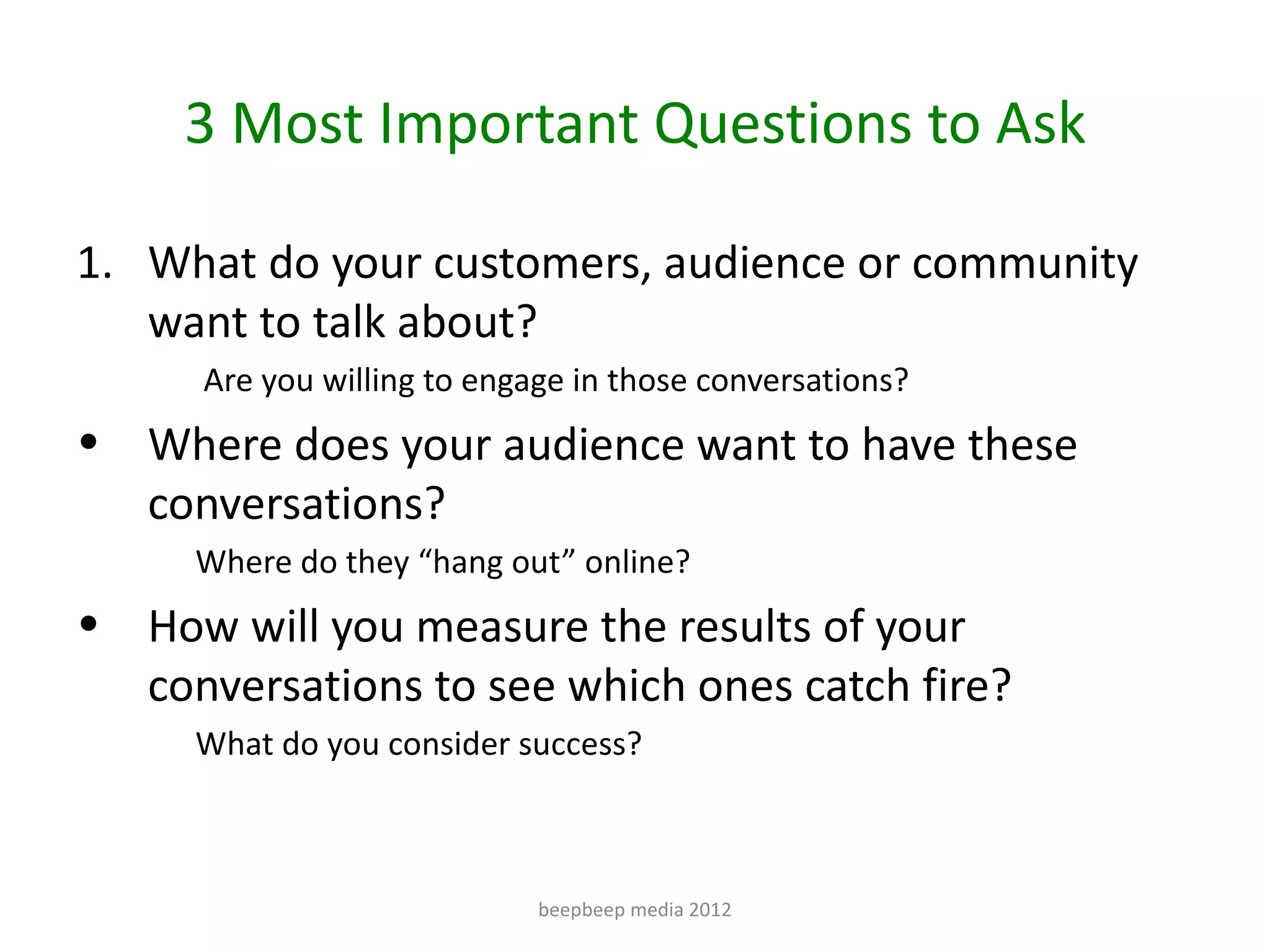 3 Most Important Questions to Ask

1. What do your customers, audience or community
   want to talk about?
      Are you willing to engage in those conversations?
• Where does your audience want to have these
  conversations?
     Where do they “hang out” online?
• How will you measure the results of your
  conversations to see which ones catch fire?
     What do you consider success?



                             beepbeep media 2012
 
