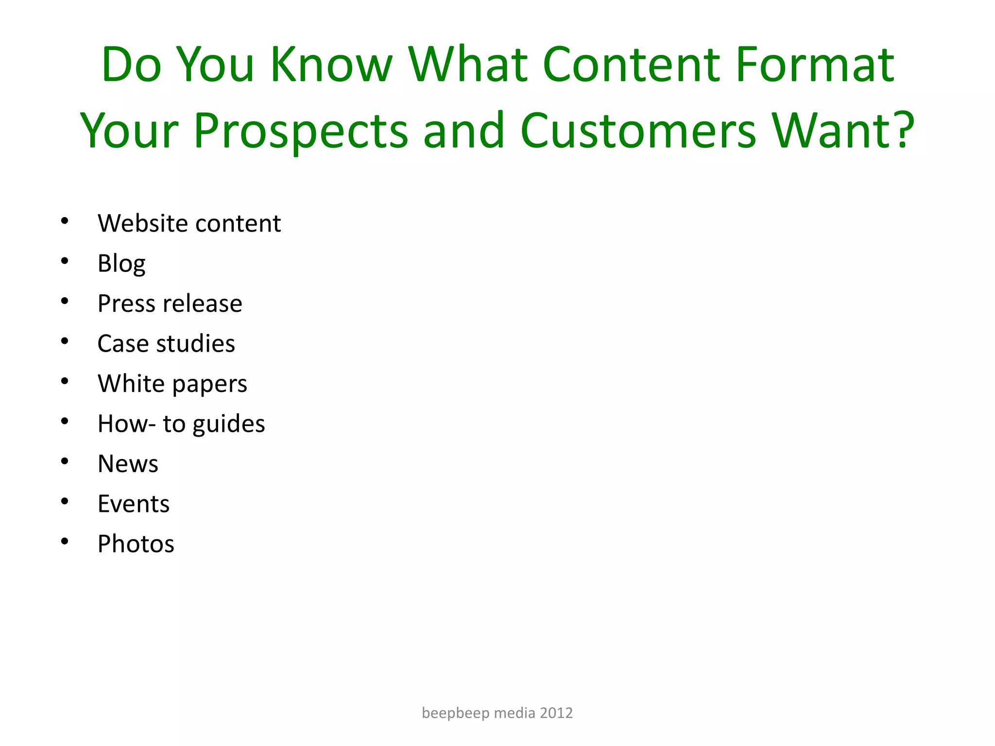 Do You Know What Content Format
    Your Prospects and Customers Want?
•   Website content
•   Blog
•   Press release
•   Case studies
•   White papers
•   How- to guides
•   News
•   Events
•   Photos




                      beepbeep media 2012
 