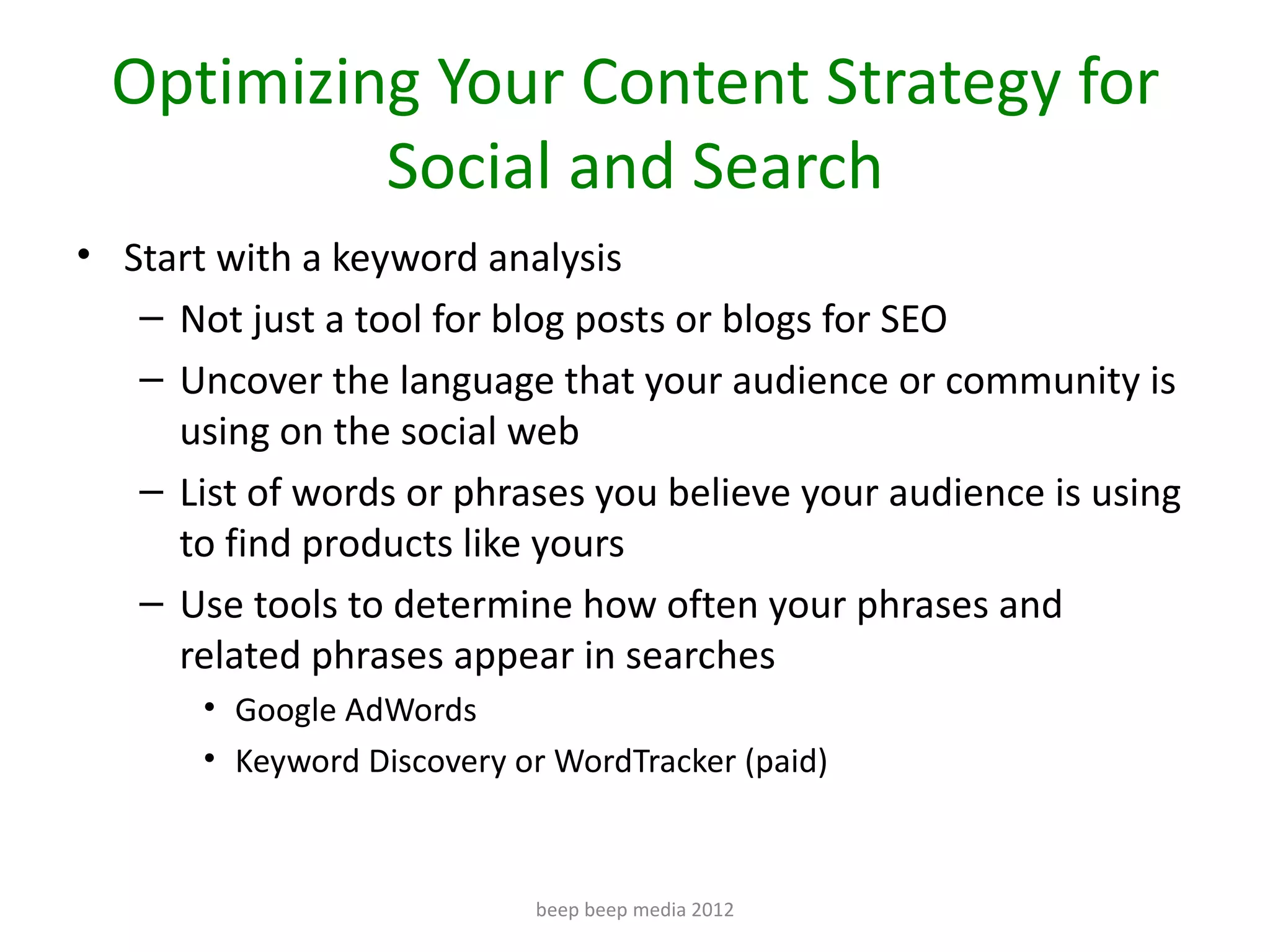 Optimizing Your Content Strategy for
           Social and Search
• Start with a keyword analysis
   – Not just a tool for blog posts or blogs for SEO
   – Uncover the language that your audience or community is
     using on the social web
   – List of words or phrases you believe your audience is using
     to find products like yours
   – Use tools to determine how often your phrases and
     related phrases appear in searches
       • Google AdWords
       • Keyword Discovery or WordTracker (paid)



                            beep beep media 2012
 