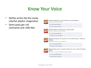 Know Your Voice
•   Skittles writes like the candy:
    colorful, playful, imaginative
•   Some posts get >1K
    comments...