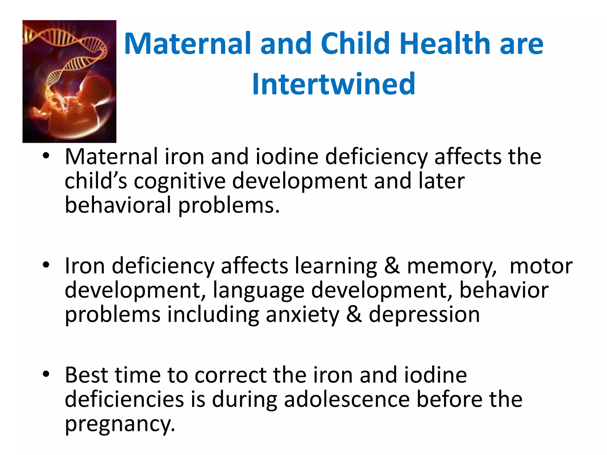 Maternal and Child Health are 
Intertwined 
• Maternal iron and iodine deficiency affects the 
child’s cognitive development and later 
behavioral problems. 
• Iron deficiency affects learning & memory, motor 
development, language development, behavior 
problems including anxiety & depression 
• Best time to correct the iron and iodine 
deficiencies is during adolescence before the 
pregnancy. 
 