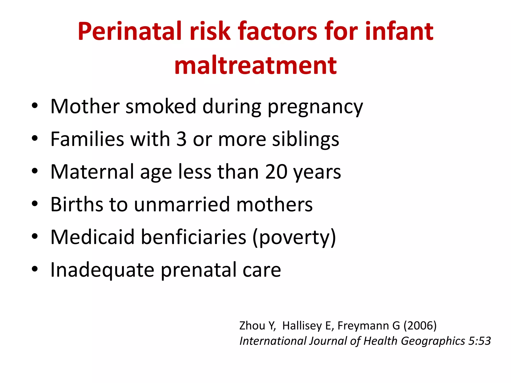 Perinatal risk factors for infant 
maltreatment 
• Mother smoked during pregnancy 
• Families with 3 or more siblings 
• Maternal age less than 20 years 
• Births to unmarried mothers 
• Medicaid benficiaries (poverty) 
• Inadequate prenatal care 
Zhou Y, Hallisey E, Freymann G (2006) 
International Journal of Health Geographics 5:53 
 