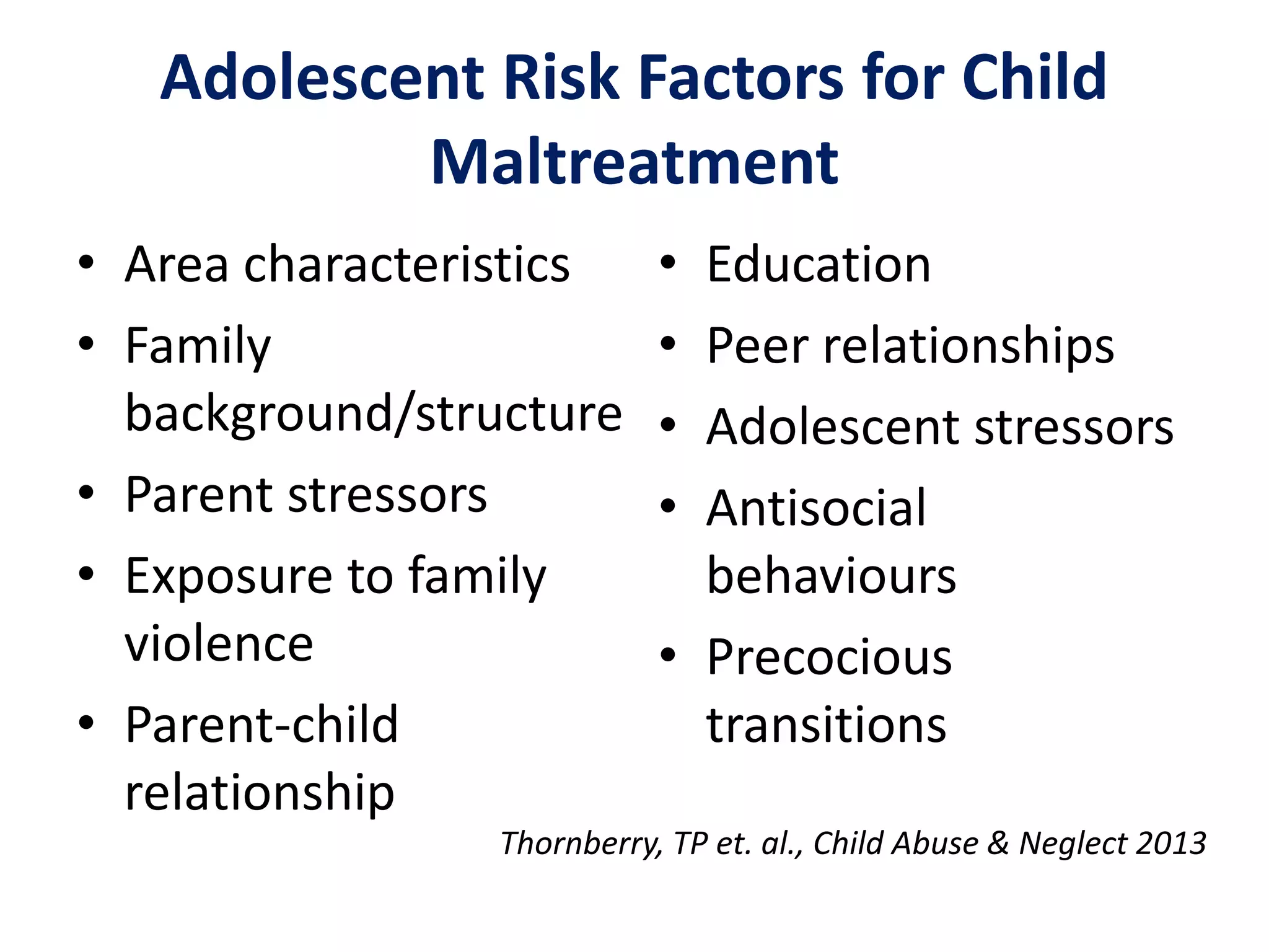 Adolescent Risk Factors for Child 
Maltreatment 
• Area characteristics 
• Family 
background/structure 
• Parent stressors 
• Exposure to family 
violence 
• Parent-child 
relationship 
• Education 
• Peer relationships 
• Adolescent stressors 
• Antisocial 
behaviours 
• Precocious 
transitions 
Thornberry, TP et. al., Child Abuse & Neglect 2013 
 