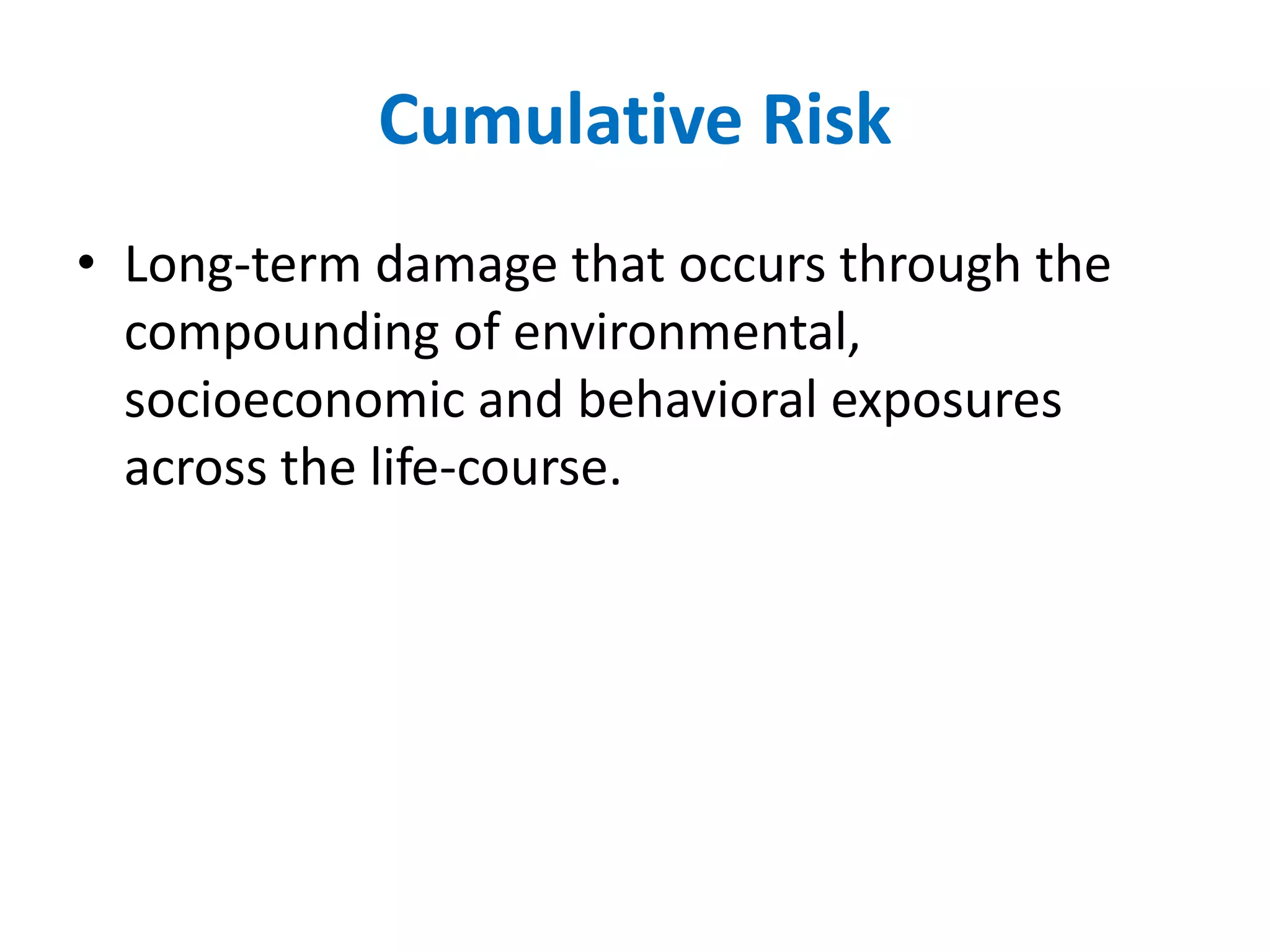 Cumulative Risk 
• Long-term damage that occurs through the 
compounding of environmental, 
socioeconomic and behavioral exposures 
across the life-course. 
 