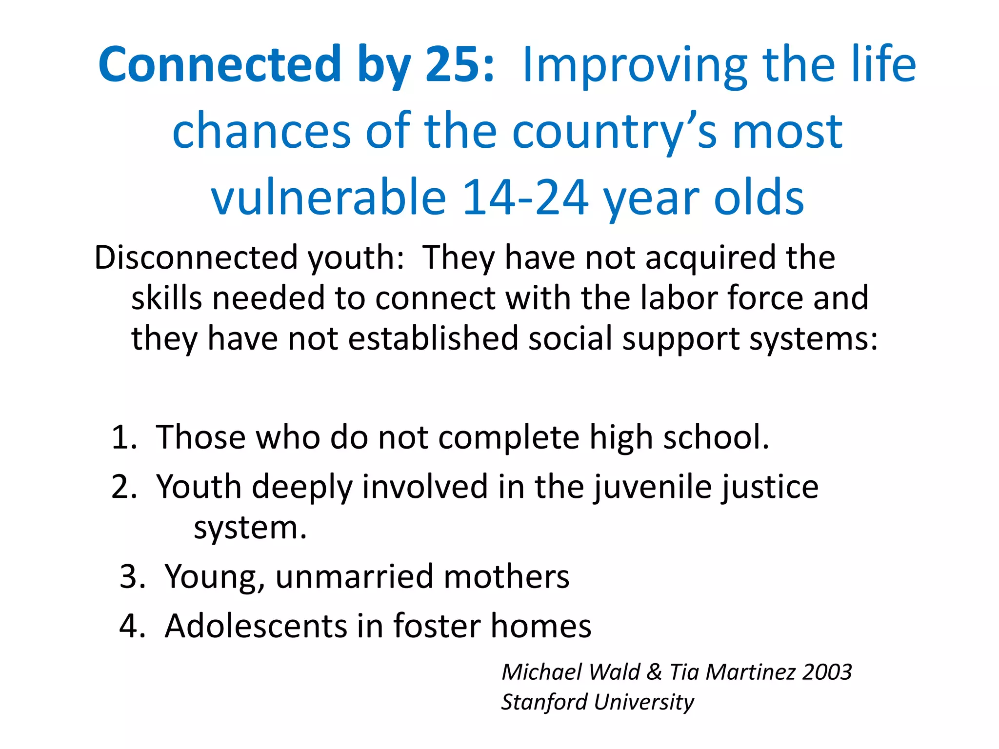 Connected by 25: Improving the life 
chances of the country’s most 
vulnerable 14-24 year olds 
Disconnected youth: They have not acquired the 
skills needed to connect with the labor force and 
they have not established social support systems: 
1. Those who do not complete high school. 
2. Youth deeply involved in the juvenile justice 
system. 
3. Young, unmarried mothers 
4. Adolescents in foster homes 
Michael Wald & Tia Martinez 2003 
Stanford University 
 