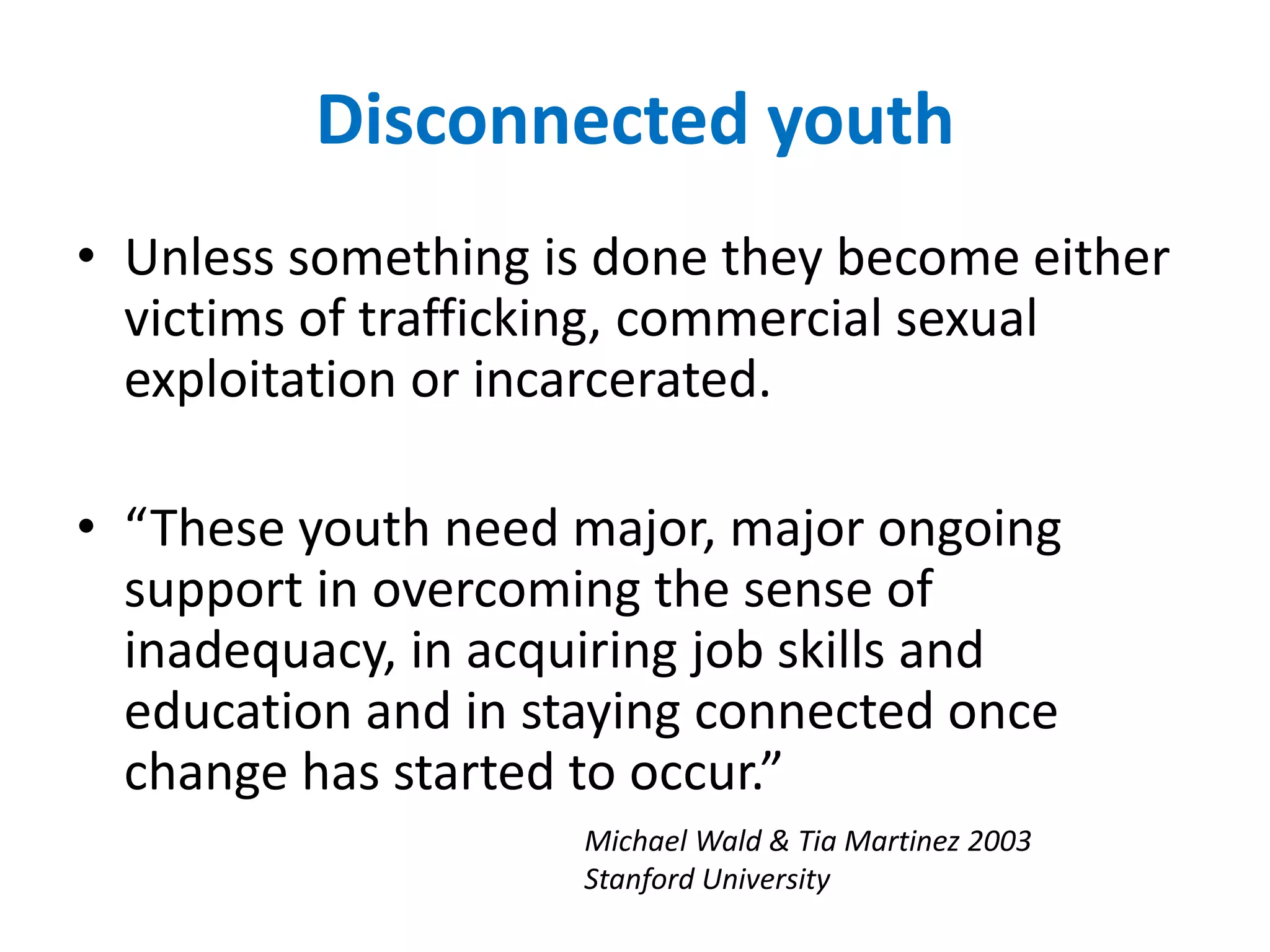 Disconnected youth 
• Unless something is done they become either 
victims of trafficking, commercial sexual 
exploitation or incarcerated. 
• “These youth need major, major ongoing 
support in overcoming the sense of 
inadequacy, in acquiring job skills and 
education and in staying connected once 
change has started to occur.” 
Michael Wald & Tia Martinez 2003 
Stanford University 
 