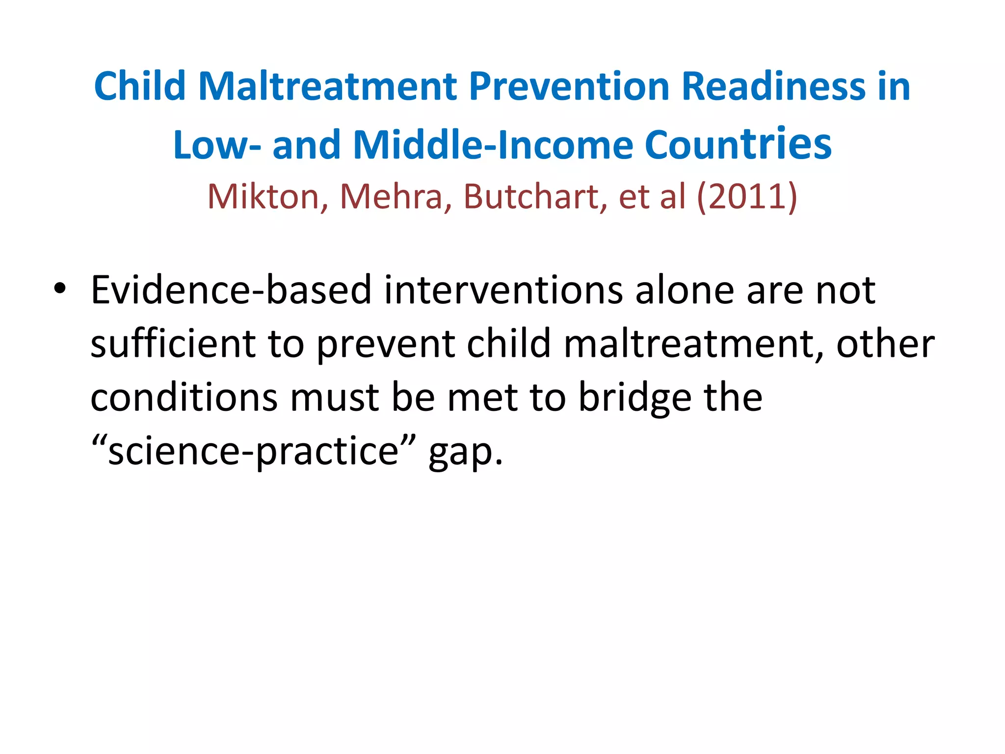 Child Maltreatment Prevention Readiness in 
Low- and Middle-Income Countries 
Mikton, Mehra, Butchart, et al (2011) 
• Evidence-based interventions alone are not 
sufficient to prevent child maltreatment, other 
conditions must be met to bridge the 
“science-practice” gap. 
 