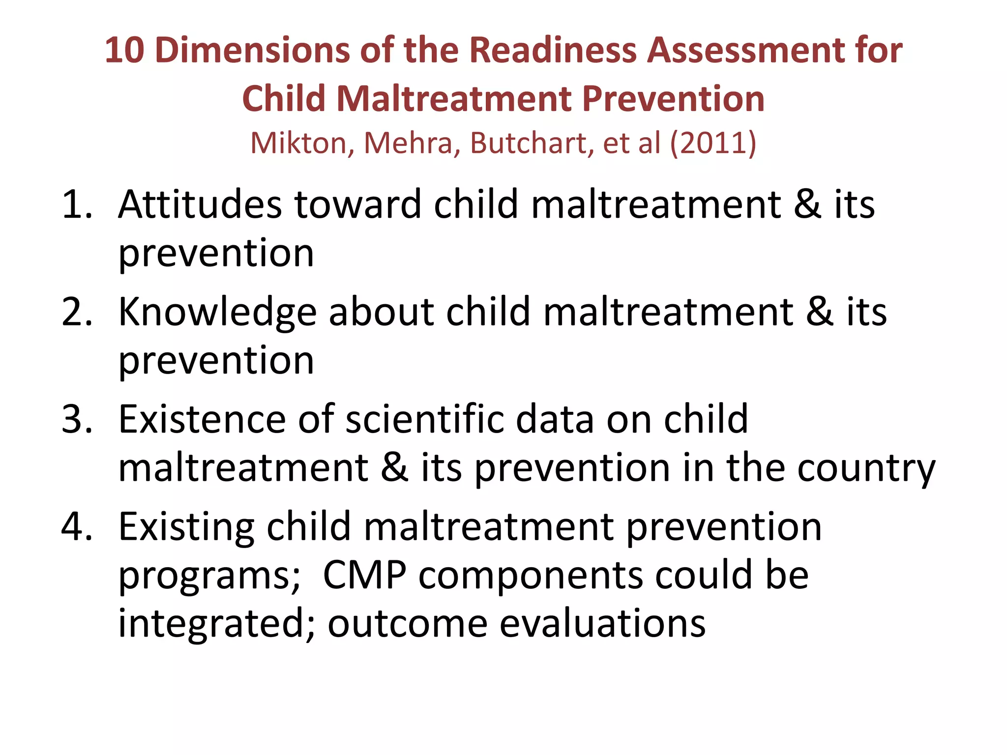 10 Dimensions of the Readiness Assessment for 
Child Maltreatment Prevention 
Mikton, Mehra, Butchart, et al (2011) 
1. Attitudes toward child maltreatment & its 
prevention 
2. Knowledge about child maltreatment & its 
prevention 
3. Existence of scientific data on child 
maltreatment & its prevention in the country 
4. Existing child maltreatment prevention 
programs; CMP components could be 
integrated; outcome evaluations 
 