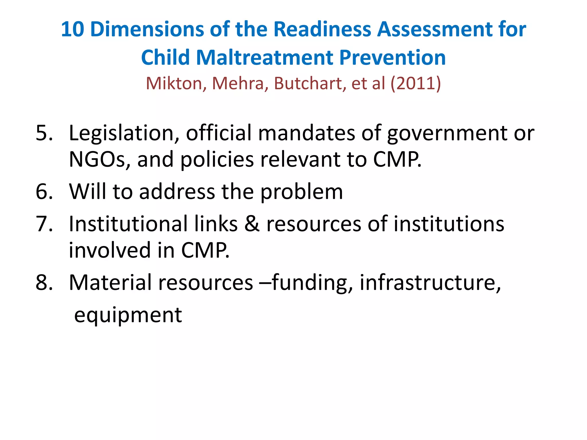 10 Dimensions of the Readiness Assessment for 
Child Maltreatment Prevention 
Mikton, Mehra, Butchart, et al (2011) 
5. Legislation, official mandates of government or 
NGOs, and policies relevant to CMP. 
6. Will to address the problem 
7. Institutional links & resources of institutions 
involved in CMP. 
8. Material resources –funding, infrastructure, 
equipment 
 